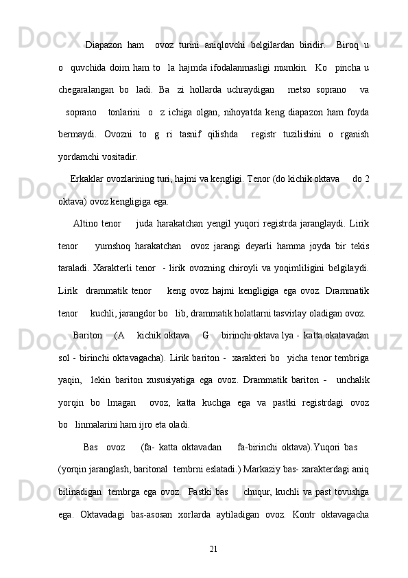           Diapazon   ham     ovoz   turini   aniqlovchi   belgilardan   biridir.     Biroq   u
o quvchida   doim   ham   to la   hajmda   ifodalanmasligi   mumkin.     Ko pincha   u  
chegaralangan   bo ladi.   Ba zi   hollarda   uchraydigan   metso   soprano   va	
   
soprano   tonlarini     o z   ichiga   olgan,   nihoyatda   keng   diapazon   ham   foyda	
  
bermaydi.   Ovozni   to g ri   tasnif   qilishda     registr   tuzilishini   o rganish	
  
yordamchi vositadir.  
     Erkaklar ovozlarining turi, hajmi va kengligi. Tenor   (do kichik oktava   do 2	

oktava) ovoz kengligiga ega.  
        Altino   tenor  	
   juda   harakatchan   yengil   yuqori   registrda   jaranglaydi.   Lirik
tenor     yumshoq   harakatchan     ovoz   jarangi   deyarli   hamma   joyda   bir   tekis	

taraladi.   Xarakterli   tenor     -   lirik   ovozning   chiroyli   va   yoqimliligini   belgilaydi.
Lirik     drammatik   tenor    	
 keng   ovoz   hajmi   kengligiga   ega   ovoz.   Drammatik
tenor    	
 kuchli, jarangdor bo lib, drammatik holatlarni tasvirlay oladigan ovoz.	
 Bariton    	
 (A   kichik oktava   G   birinchi oktava lya -  katta okatavadan	  
sol   -  birinchi   oktavagacha).  Lirik bariton -     xarakteri   bo yicha tenor   tembriga	

yaqin,     lekin   bariton   xususiyatiga   ega   ovoz.   Drammatik   bariton   -     unchalik
yorqin   bo lmagan     ovoz,   katta   kuchga   ega   va   pastki   registrdagi   ovoz	

bo linmalarini ham ijro eta oladi. 	

            Bas     ovoz    	
 (fa-   katta   oktavadan     fa-birinchi   oktava).Yuqori   bas	  	
(yorqin jaranglash, baritonal  tembrni eslatadi.) Markaziy bas- xarakterdagi aniq
bilinadigan     tembrga   ega   ovoz.     Pastki   bas    	
 chuqur,   kuchli   va   past   tovushga
ega.   Oktavadagi   bas-asosan   xorlarda   aytiladigan   ovoz.   Kontr   oktavagacha
21 