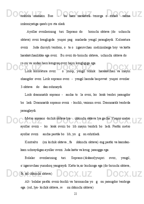 tushishi   mumkin.   Bas     -     bu   ham   xarakterli   tenorga   o xshab     sahna
imkoniyatiga qarab ijro eta oladi 
        Ayollar   ovozlarining     turi.   Soprano   do     birinchi   oktava   (do     uchinchi	

oktava)   ovoz   kengligida     yuqori   pag onalarda   yengil   jaranglaydi.   Koloratura	

ovozi    	
 Juda chiroyli tembrni, o ta o zgaruvchan  melizimlarga boy  va katta	 
harakatchanlikka ega ovoz.   Bu ovoz do-birinchi oktava,  uchinchi oktava do 	

re-mi va undan ham kengroq ovoz hajm kengligiga ega. 
Lirik   koloratura   ovoz    	
 o ynoqi,   yengil   texnik     harakatchan   va   mayin	
ohangdor ovoz. Lirik soprano ovoz    -    yengil hamda baquvvat   yuqori ovozlar.
3-oktava  do  dan oshmaydi. 	
 
Lirik   drammatik   soprano   -     ancha   to la   ovoz,   ko krak   tembri   jarangdor	
 
bo ladi. Drammatik soprano ovozi	
   -  kuchli, vazmin ovoz. Drammatik tembrda
jaranglaydi. 
Metso soprano -kichik oktava lya   ikkinchi oktava lya gacha. Yuqori metso	

ayollar   ovozi   -     ko krak   ovozi   bo lib   mayin   tembrli   bo ladi.   Pastki   metso	
  
ayollar ovozi 	
   ancha pastda bo lib, yo g on eshitiladi. 	  
Kontralto    	
 (mi kichik oktava , fa   ikkinchi oktava) eng pastki va kamdan-	
kam uchraydigan ayollar ovozi. Juda katta va keng  jarangga ega. 
Bolalar   ovozlarining   turi.   Soprano-(diskant)yuqori   ovoz,   yengil,
o`zgaruvchan yumshoq yangraydi. Katta ta;sir kuchioga ega (do-birinchi oktava,
fa, sol-ikkinchi oktava)
Alt-   bolalar  pastki  ovozi-kuchli  va  birmuncha  yo g on  jarangdor   tembrga	
 
ega. (sol, lya- kichik oktava, re   mi ikkinchi oktava)	

22 