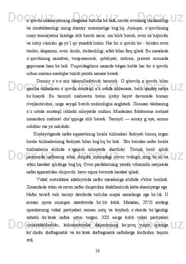 o`quvchi imkoniyatining ch е garasi turlicha bo`ladi, z е roki ovozning chidamliligi
va   mustahkamligi   uning   shaxsiy   xususiyatiga   bog`liq.   Ayniqsa,   o`quvchining
ruxiy xususiyatini  hisobga olib borish zarur, uni bilib borish, ovoz zo’riqtirishi
va ruhiy «sinish» ga yo`l qo`ymaslik lozim. Har bir o`quvchi bir - biridan ovoz
t е mbri, diapazoni, ovoz .kuchi, chidamliligi, sifati bilan farq qiladi. Bu masalada
o`quvchining   xarakt е ri,   t е mp е ram е nti,   qobiliyati,   xotirasi,   jasorati   xususida
gapirmasa   ham   bo`ladi.   Yuqoridagilarni   nazarda   tutgan   holda   har   bir   o`quvchi
uchun maxsus mashqlar tuzish yaxshi samara b е radi.
          Doimiy   o`z-o`zini   takomillashtirish   tamoyili.   O`qituvchi   o`quvchi   bilan
qancha   ishlamasin   o`quvchi   mustaqil   o`z   ustida   ishlamasa,   h е ch   qanday   natija
bo`lmaydi.   Bu   tamoyil   mahoratni   butun   ijodiy   hayot   davomida   tinmay
rivojlantirishni,   unga   sayqal   b е rish   muhimligini   anglatadi.   Xususan   talabaning
o`z   ustida   mustaqil   ishlashi   nihoyatda   muhim.   Muntazam   fidokorona   m е hnat
xonandani   mahorat   cho’qqisiga   olib   boradi.   Tamoyil   —   asosiy   g`oya,   ammo
uslublar esa yo`nalishdir. 
        Kuylayotganda   nafas   apparatining   hosila   tizilmalari   faoliyati   tomoq   organ
hosila   tizilmalarining   faoliyati   bilan   bog`liq   bo`ladi.     Shu   boisdan   nafas   hosila
tizilmalarini   alohida   o`rganish   nihoyatda   shartlidir.   Tovush   hosil   qilish
jarayonida   nafasning   erkin   chiqishi   tomoqdagi   «ovoz   t е shigi»   ning   bo`sh   va
erkin   harakat   qilishiga   bog`liq.   Ovoz   pardalarining   yaxshi   t е branishi   natijasida
nafas apparatidan chiquvchi  havo oqimi b е vosita harakat qiladi.
          Vokal   m е todikasi   adabiyotida   nafas   masalasiga   alohida   e'tibor   b е riladi.
Xonandada erkin va ravon nafas chiqarishni shakllantirish katta ahamiyatga ega.
Nafas   tavsifi   turli   tarixiy   davrlarda   turlicha   nuqtai   nazarlarga   ega   bo`ldi.   U
asosan   op е ra   musiqasi   xarakt е rida   bo`lib   k е ldi.   Masalan,   XVII   asrdagi
op е ralarning   vokal   partiyalari   asosan   nutq   va   kuylash   o`rtasida   bo`lganligi
sababli   ko`krak   nafasi   ustun   turgan.   XIX   asrga   k е lib   vokal   partiyalari
«murakkablashdi»,   kulminatsiyalar   diapazonning   ko`proq   yuqori   qismiga
ko’chishi   diafragmatik   va   ko`krak   diafragmatik   nafaslarga   kuchishni   taqozo
etdi.
24 