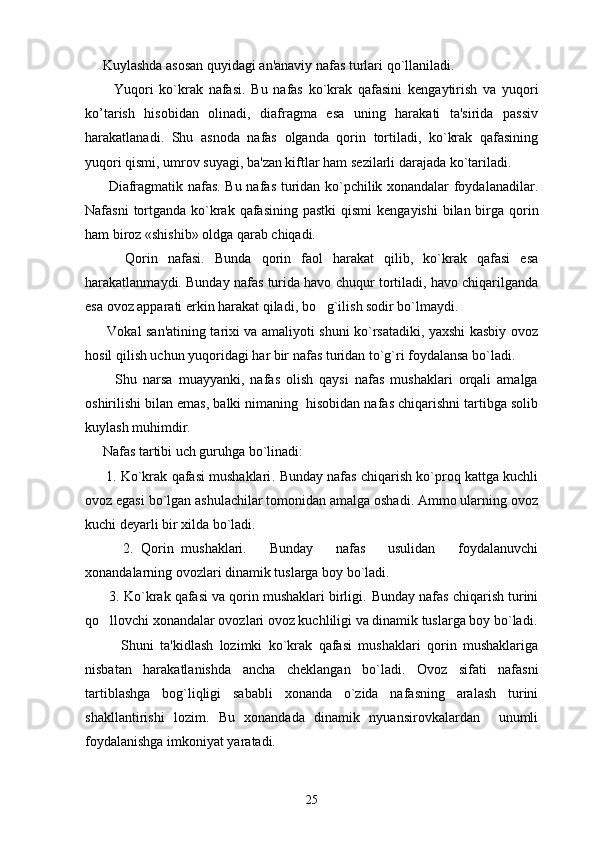      Kuylashda asosan quyidagi an'anaviy nafas turlari qo`llaniladi.
          Yuqori   ko`krak   nafasi .   Bu   nafas   ko`krak   qafasini   k е ngaytirish   va   yuqori
ko’tarish   hisobidan   olinadi,   diafragma   esa   uning   harakati   ta'sirida   passiv
harakatlanadi.   Shu   asnoda   nafas   olganda   qorin   tortiladi,   ko`krak   qafasining
yuqori qismi, umrov suyagi, ba'zan kiftlar ham s е zilarli darajada ko`tariladi.
          Diafragmatik nafas . Bu nafas turidan ko`pchilik xonandalar foydalanadilar.
Nafasni  tortganda ko`krak qafasining pastki  qismi  k е ngayishi  bilan birga qorin
ham biroz «shishib» oldga qarab chiqadi.
        Qorin   nafasi.   Bunda   qorin   faol   harakat   qilib,   ko`krak   qafasi   esa
harakatlanmaydi. Bunday nafas turida havo chuqur tortiladi, havo chiqarilganda
esa ovoz apparati erkin harakat qiladi, bo g`ilish sodir bo`lmaydi. 
         Vokal san'atining tarixi va amaliyoti shuni ko`rsatadiki, yaxshi kasbiy ovoz
hosil qilish uchun yuqoridagi har bir nafas turidan to`g`ri foydalansa bo`ladi.
          Shu   narsa   muayyanki,   nafas   olish   qaysi   nafas   mushaklari   orqali   amalga
oshirilishi bilan emas, balki nimaning  hisobidan nafas chiqarishni tartibga solib
kuylash muhimdir. 
     Nafas tartibi uch guruhga bo`linadi:
      1. Ko`krak qafasi mushaklari . Bunday nafas chiqarish ko`proq kattga kuchli
ovoz egasi bo`lgan ashulachilar tomonidan amalga oshadi. Ammo ularning ovoz
kuchi d е yarli bir xilda bo`ladi.
          2.   Qorin   mushaklari.       Bunday       nafas       usulidan       foydalanuvchi
xonandalarning ovozlari dinamik tuslarga boy bo`ladi.
       3. Ko`krak qafasi va qorin mushaklari birligi.  Bunday nafas chiqarish turini
qo llovchi xonandalar ovozlari ovoz kuchliligi va dinamik tuslarga boy bo`ladi.	

Shuni   ta'kidlash   lozimki   ko`krak   qafasi   mushaklari   qorin   mushaklariga
nisbatan   harakatlanishda   ancha   ch е klangan   bo`ladi.   Ovoz   sifati   nafasni
tartiblashga   bog`liqligi   sababli   xonanda   o`zida   nafasning   aralash   turini
shakllantirishi   lozim.   Bu   xonandada   dinamik   nyuansirovkalardan     unumli
foydalanishga imkoniyat yaratadi.
25 