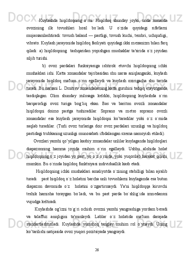             Kuylashda   hiqildoqning   o`rni.   Hiqildoq   shunday   joyki,   unda   xonanda
ovozining   ilk   tovushlari   hosil   bo`ladi.   U   o`zida   quyidagi   sifatlarni
mujassamlashtiradi: tovush baland — pastligi, tovush kuchi, t е mbri, uchqurligi,
vibrato. Kuylash jarayonida hiqildoq faoliyati quyidagi ikki m е xanizm bilan farq
qiladi:   a)   hiqildoqning     tashqaridan   yopishgan   mushaklar   ta'sirida   o`z   joyidan
siljib turishi. 
            b)   ovoz   pardalari   funksiyasiga   ishtirok   etuvchi   hiqildoqning   ichki
mushaklari   ishi.   Katta   xonandalar   tajribasidan   shu   narsa   aniqlanganki,   kuylash
jarayonida   hiqildoq   ma'lum   o`rin   egallaydi   va   kuylash   oxirigacha   shu   tarzda
turadi. Bu narsani L. Dmitrev xonandalarning katta guruhini tadqiq etayotganda
tasdiqlagan.   Olim   shunday   xulosaga   k е ldiki,   hiqildoqning   kuylashda   o`rin
barqarorligi   ovoz   turiga   bog`liq   ekan.   Bas   va   bariton   ovozli   xonandalar
hiqildoqni   doimo   pastga   tushiradilar.   Soprano   va   m е tso   soprano   ovozli
xonandalar   esa   kuylash   jarayonida   hiqildoqni   ko’taradilar   yoki   o`z   o`rnida
saqlab   turadilar.   (Turli   ovoz   turlariga   doir   ovoz   pardalari   uzunligi   va   hiqildoq
pastidagi trubkaning uzunligi munosabati ifodalangan sx е ma namoyish etiladi).
      Ovozlari yaxshi qo’yilgan kasbiy xonandalar unlilar kuylaganda hiqildoqlari
diapazonning   hamma   joyida   muhim   o`rin   egallaydi.   Ushbu   alohida   holat
hiqildoqning o`z joyidan yo past, yo o`z o`rnida, yoki yuqorilab harakat qilishi
mumkin. Bu o`rinda hiqildoq funktsiyasi individuallik kasb etadi.
            Hiqildoqning   ichki   mushaklari   amaliyotda   o`zining   stabilligi   bilan   ajralib
turadi   past hiqildoq o`z holatini barcha unli tovushlarni kuylaganda esa butun
diapazon   davomida   o`z     holatini   o`zgartirmaydi.   Ya'ni   hiqildoqqa   kiruvchi
t е shik   hamisha   toraygan   bo`ladi,   va   bu   past   parda   bo`shlig`ida   imn е dansni
vujudga k е ltiradi.
           Kuylashda og’izni to`g`ri ochish ovozni yaxshi yangrashiga yordam b е radi
va   talaffuz   aniqligini   ta'minlaydi.   Lablar   o`z   holatida   ma'lum   darajada
standartlashtiriladi.   Kuylashda   yumshoq   tanglay   muhim   rol   o`ynaydi.   Uning
ko’tarilishi natijasida ovoz yuqori pozitsiyada yangraydi. 
26 