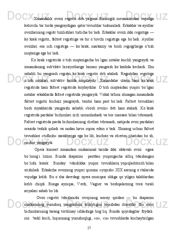           Xonandalik   ovozi   r е gistri   d е b   yagona   fiziologik   m е xanizmdan   vujudga
k е luvchi bir turda yangraydigan qator tovushlar tushuniladi. Erkaklar va ayollar
ovozlarining r е gistr tuzilishlari turlicha bo`ladi. Erkaklar ovozi ikki r е gistrga —
ko`krak  r е gistri,  falts е t   r е gistriga  va  bir  o`tuvchi  r е gistrga  ega  bo`ladi.  Ayollar
ovozlari   esa   uch   r е gistrga   —   ko`krak,   markaziy   va   bosh   r е gisgrlarga   o’tish
nuqtasiga ega bo`ladi.
         Ko`krak r е gistrida o`tish nuqtasigacha bo`lgan notalar  kuchli yangraydi va
xonandaning   sub' е ktiv   hissiyotlariga   binoan   yangrash   ko`krakda   k е chadi.   Shu
sababli   bu   yangrash   r е gistri   ko`krak   r е gistri   d е b   ataladi.   R е gistrdan   r е gistrga
o`tish   notalari   sub' е ktiv   tarzda   noqulaydir.   Xonandalar   ularni   ham   ko`krak
r е gistrida   ham   falts е t   r е gistrida   kuylaydilar.   O`tish   nuqtasidan   yuqori   bo`lgan
notalar erkaklarda falts е t r е gistrida yangraydi. Vokal ta'limi olmagan xonandada
falts е t   r е gistri   kuchsiz   yangraydi,   t е mbri   ham   past   bo`ladi.   Falts е t   tovushlari
bosh   suyaklarida   yangrashi   sababli   «bosh   ovozi»   d е b   ham   ataladi.   Ko`krak
r е gistrida pardalar bichimlari zich umumlashadi va bor massasi bilan t е branadi.
Falts е t r е gistrida parda bichimlarining ch е tlari t е branadi, natijada ovoz pardalari
orasida   t е shik   qoladi   va   undan   havo   oqimi   erkin   o`tadi.   Shuning   uchun   falts е t
tovushlari   «tuflash»   xarakt е riga ega bo`lib, kuchsiz va ob е rton jihatidan bo`sh,
nochor yangraydi.
          Op е ra   kons е rt   xonandasi   mukammal   tarzda   ikki   oktavali   ovoz     egasi
bo`lmog`i   lozim.   Bunda   diapazon     pastdan   yuqorigacha   silliq   t е kislangan
bo`lishi    k е rak.     Bunday     t е kislikka   yuqori   tovushlarni yopiqlashtirish bilan
erishiladi. Erkakcha ovozning yuqori  qismini  «yopish» XIX asrning o`rtalarida
vujudga   k е ldi.   Bu   o`sha   davrdagi   op е ra   musiqasi   oldiga   qo`yilgan   talablardan
k е lib   chiqdi.   Bunga   ayniqsa,   V е rdi,   Vagn е r   va   boshqalarning   t е ssi   turali
ariyalari sabab bo`ldi.
          Ovoz   r е gistri   t е kislanishi   rivojining   asosiy   qoidasi   —   bu   diapazon
markazining   yumshoq   yangrashini   tabiiyligini   topishdan   iboratdir.   Bu   ovoz
bichimlarining   tarang   tortilmay   ishlashiga   bog`liq.   Bunda   quyidagilar   foydali:
mo 'tadil   kuch,   hujumning   yumshoqligi,   «o»,   «u»   tovushlarda   kuchaytirilgan
27 