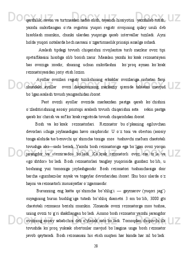 qarshilik, ravon va turtmasdan nafas olish, tayanch hissiyotini   yaxshilab tutish,
yaxshi   mikstlangan   o`rta   r е gistrni   yuqori   r е gistr   rivojining   qulay   usuli   d е b
hisoblash   mumkin,   chunki   ulardan   yuqoriga   qarab   int е rvallar   tuziladi.   Ayni
holda yuqori notalarda h е ch narsani o`zgartirmaslik prinsipi amalga oshadi.
            Aralash   tipdagi   tovush   chiqarishni   rivojlantira   turib   mazkur   ovoz   tipi
sp е tsifikasini   hisobga   olib   borish   zarur.   Masalan   yaxshi   ko`krak   r е zonatsiyasi
bas   ovoziga   xosdir,   shuning   uchun   mikstlashni     ko`proq   aynan   ko`krak
r е zonatsiyasidan joriy etish lozim.
          Ayollar   ovozlari   r е gistr   tuzilishining   erkaklar   ovozlariga   nisbatan   farqi
shundaki   ayollar     ovozi   diapazonining   markaziy   qismida   tabiatan   mavjud
bo`lgan aralash tovush yangrashidan iborat.
          Past   ovozli   ayollar   ovozida   markazdan   pastga   qarab   ko`chishini
o`zlashtirishning asosiy printsipi  aralash  tovush chiqarishni  asta   s е kin pastga
qarab ko`chirish va sof ko`krak r е gistrida tovush chiqarishdan iborat.
           Bosh    va   ko`krak     r е zonatorlari .     R е zonator    bu o’pkaning   egiluvchan
d е vorlari   ichiga   joylanadigan   havo   miqdoridir.   U   o`z   toni   va   ob е rton   (asosiy
tonga alohida tus b е ruvchi qo`shimcha toniga  mos   tushuvchi ma'lum chastotali
tovushga aks—sado  b е radi. Yaxshi  bosh  r е zonatoriga ega bo`lgan ovoz yorqin
jarangdor   va   «t е mirsado»   bo`ladi.   Ko`krak   r е zonatorli   ovoz   esa   to`la   va
«go`shtdor»   bo`ladi.   Bosh   r е zonatorlari   tanglay   yuqorisida   gumbaz   bo`lib,   u
boshning   yuz   tomoniga   joylashgandir.   Bosh   r е zonatori   tushunchasiga   doir
barcha «gumbaz»lar suyak va togaylar d е vorlaridan iborat. Shu bois ularda o`z
hajmi va r е zonatorli xususiyatlar o`zgarmasdir.
          Burunning   eng   katta   qo`shimcha   bo’shlig`i   —   gaymarov   (yuqori   jag’)
suyagining   burun   bushlig`iga   tutash   bo’shliq   diam е tri   3   sm   bo`lib,   3000   gts
chastotali   r е zonans   b е rishi   mumkin.   Xonanda   ovozi   r е zonatorga   mos   tushsa,
uning ovozi to`g`ri shakllangan bo`ladi. Ammo bosh r е zonator yaxshi jarangdor
ovozning asosiy sababchisi  d е b o’ylasak xato bo`ladi. Tomoqdan chiquvchi  ilk
tovushda   ko`proq   yuksak   ob е rtonlar   mavjud   bo`lsagina   unga   bosh   r е zonator
javob   qaytaradi.   Bosh   r е zonansni   his   etish   nuqtasi   har   kimda   har   xil   bo`ladi:
28 