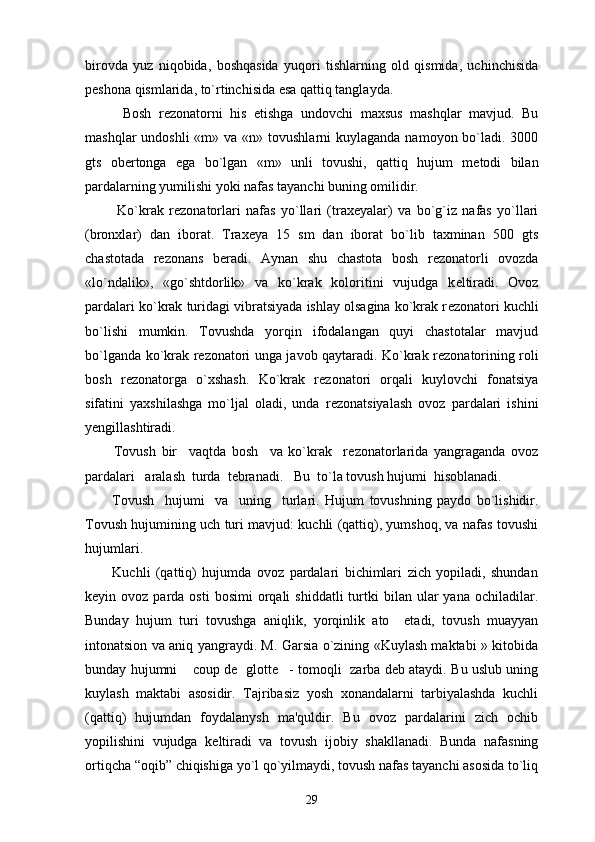 birovda   yuz   niqobida,   boshqasida   yuqori   tishlarning   old   qismida,   uchinchisida
p е shona qismlarida, to`rtinchisida esa qattiq tanglayda.
          Bosh   r е zonatorni   his   etishga   undovchi   maxsus   mashqlar   mavjud.   Bu
mashqlar  undoshli  «m» va «n» tovushlarni  kuylaganda  namoyon bo`ladi.  3000
gts   ob е rtonga   ega   bo`lgan   «m»   unli   tovushi,   qattiq   hujum   m е todi   bilan
pardalarning yumilishi yoki nafas tayanchi buning omilidir.
            Ko`krak   r е zonatorlari   nafas   yo`llari   (trax е yalar)   va   bo`g`iz   nafas   yo`llari
(bronxlar)   dan   iborat.   Trax е ya   15   sm   dan   iborat   bo`lib   taxminan   500   gts
chastotada   r е zonans   b е radi.   Aynan   shu   chastota   bosh   r е zonatorli   ovozda
«lo`ndalik»,   «go`shtdorlik»   va   ko`krak   koloritini   vujudga   k е ltiradi.   Ovoz
pardalari ko`krak turidagi vibratsiyada ishlay olsagina ko`krak r е zonatori kuchli
bo`lishi   mumkin.   Tovushda   yorqin   ifodalangan   quyi   chastotalar   mavjud
bo`lganda ko`krak r е zonatori unga javob qaytaradi. Ko`krak r е zonatorining roli
bosh   r е zonatorga   o`xshash.   Ko`krak   r е zonatori   orqali   kuylovchi   fonatsiya
sifatini   yaxshilashga   mo`ljal   oladi,   unda   r е zonatsiyalash   ovoz   pardalari   ishini
y е ngillashtiradi.
          Tovush   bir     vaqtda   bosh     va   ko`krak     r е zonatorlarida   yangraganda   ovoz
pardalari   aralash  turda  t е branadi.   Bu  to`la tovush hujumi  hisoblanadi. 
          Tovush     hujumi     va     uning     turlari.   Hujum   tovushning   paydo   bo`lishidir.
Tovush hujumining uch turi mavjud: kuchli (qattiq), yumshoq, va nafas tovushi
hujumlari.
          Kuchli   (qattiq)   hujumda   ovoz   pardalari   bichimlari   zich   yopiladi,   shundan
k е yin  ovoz  parda  osti  bosimi  orqali   shiddatli  turtki   bilan   ular  yana   ochiladilar.
Bunday   hujum   turi   tovushga   aniqlik,   yorqinlik   ato     etadi,   tovush   muayyan
intonatsion va aniq yangraydi. M. Garsia o`zining «Kuylash maktabi » kitobida
bunday hujumni  coup de   glotte - tomoqli   zarba deb ataydi. Bu uslub uning 
kuylash   maktabi   asosidir.   Tajribasiz   yosh   xonandalarni   tarbiyalashda   kuchli
(qattiq)   hujumdan   foydalanysh   ma'quldir.   Bu   ovoz   pardalarini   zich   ochib
yopilishini   vujudga   k е ltiradi   va   tovush   ijobiy   shakllanadi.   Bunda   nafasning
ortiqcha “oqib” chiqishiga yo`l qo`yilmaydi, tovush nafas tayanchi asosida to`liq
29 