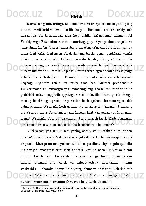 Kirish
          Mavzuning dolzarbligi.   Barkamol avlodni tarbiyalash insoniyatning eng
birinchi   vazifalaridan   biri     bo`lib   kelgan.   Barkamol   shaxsni   tarbiyalash
masalasiga   o`z   tariximizdan   juda   ko`p   dalillar   keltirishimiz   mumkin.   Al
Forobiyning « Fozil odamlar shahri » asaridagi g`oyani yodga olmoq unga ko`ra
jamiyatning har bir fuqarosi, mansabi, tutgan o`rni ya’ni kim bo`lishidan qat iy
nazar   fozil   kishi,   fozil   inson   o`z   davlatining   barcha   qonun   qoidalarini   yaxshi
biladi,   unga   amal   qiladi,   fikrlaydi.   Avvalo   bunday   fikr   yuritishning   o`zi
bobolarimizning   ma naviy   darajasini   naqadar   yuksak   bo`lganligini   va   albatta	

bunday fikr aytish bu borada ko`p asrlik meroslarni o`rganish natijasida vujudga
kelishini   ta kidlash   joiz.         Demak,   bizning   barkamol   shaxsni   tarbiyalash	

haqidagi   niyatimiz   uchun   ma naviy   asos   bor.   Birinchi   prezidentimiz	

I.A.Karimov   o`sib   kelayotgan   yosh   avlodning  kelgusida   bilimli   insonlar   bo`lib
yеtishishi   uchun   qayg`urib   quyidagilarni   ta’kidlaydilar-“Men   yoshlarimizga,
mening   bolalarimga   qarata,   o`rganishdan   hech   qachon   charchamanglar,   deb
aytmoqchiman.   O`rganish,   hech   qachon   ayb   sanalmaydi.   Nimanidir   bilmasang
uni o`rganish zarur. Avvalambor, endi hayotga kirib kelayotgan yoshlarga nima
lozim?   O`rganish,   o`rganish   va   yana   bir   bor   o`rganish   kerak.   Kasb   o`rgangan,
ilm olgan kishi, o`zbekona aytganda,  hech qachon kam bo`lmaydi	
 1
   
        Musiqa   tarbiyasi   umum   tarbiyaning   asosiy   va   murakkab   qurollaridan
biri   bo'lib,   atrofdagi   go'zal   narsalarni   yuksak   idrok   etishga   va   qadrlashga
o'rgatadi. Musiqa insonni yuksak did bilan qurollantiribgina qolmay balki
ma’naviy dunyoqarashlarini shakllantiradi. Musiqa inson hissiyotiga kuchli
e’tibor,   kuchli   ta'sir   ko'rsatish   imkoniyatiga   ega   bo'lib,   o'quvchilarni
nafosat   olamiga   olib   kirish   va   axloqiy-estetik   tarbiyaning   muhim
vositasidir.   Bobomiz   Shayx   Sa’diyning   shunday   so'zlarini   keltirishimiz
mumkin   "Musiqa   odam   ruhining   yo'ldoshidir".   Musiqa   insonga   tez   ta’sir
etuvchi emotsional hissiyotini aktiv rivojlantiruvchi vositadir. 
1
 Karimov I.A. Ona yurtimiz baxt-u iqboli va buyuk kelajagi yo`lida xizmat qilish-eng oily saodatdir. 
Toshkent-“O`zbekiston” 2015-yil, 240- bet
3 