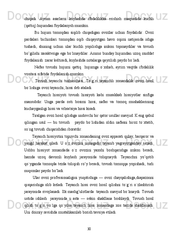 chiqadi.   Ayrim   asarlarni   kuylashda   ifodalilikka   erishish   maqsadida   kuchli
(qattiq) hujumdan foydalanysh mumkin.
            Bu   hujum   tomoqdan   siqilib   chiqadigan   ovozlar   uchun   foydalidir.   Ovoz
pardalari   bichimlari   tomoqdan   oqib   chiqayotgan   havo   oqimi   natijasida   ishga
tushadi,   shuning   uchun   ular   kuchli   yopilishga   imkon   topmaydilar   va   tovush
bo’gilishi xarakt е riga ega bo`lmaydilar. Ammo bunday hujumdan uzoq muddat
foydalanish  zarar keltiradi, kuylashda notalarga qayrilish paydo bo`ladi. 
            Nafas   tovushi   hujumi   qattiq     hujumga   o`xshab,   ayrim   vaqtda   ifodalilik
vositasi sifatida foydalanish mumkin.
            Tovush   tayanchi   tushunchasi.   To`g`ri   tayanchli   xonandalik   ovozi   hosil
bo`lishiga ovoz tayanchi, hissi d е b ataladi.
            Tayanch   hissiyoti   tovush   hissiyoti   kabi   murakkab   hissiyotlar   sinfiga
mansubdir.   Unga   parda   osti   bosimi   hissi,   nafas   va   tomoq   mushaklarining
kuchayganligi hissi va vibratsiya hissi kiradi.
       Tiralgan ovoz hosil qilishga undovchi bir qator usullar mavjud. K е ng qabul
qilingan   usul   —   bu   tovush       paydo   bo`lishidan   oldin   nafasni   biroz   to`xtatib,
so`ng tovush chiqarishdan iboratdir.
       Tayanch hissiyotini topuvchi xonandaning ovoz apparati qulay, barqaror va
y е ngil   harakat   qiladi.   U   o`z   ovozini   nimagadir   tayanib   yagrayotganday   s е zadi.
Ushbu   hissiyot   xonandada   o`z   ovozini   yaxshi   boshqarishga   imkon   b е radi,
hamda   uzoq   davomli   kuylash   jarayonida   toliqmaydi.   Tayanchni   yo’qotib
qo`yganda  tomoqda t е zda toliqish ro’y beradi, tovush  tomoqqa yopishadi, turli
nuqsonlar paydo bo’ladi.
           Ular  ovoz prof е ssionaligini  yuqotishiga  — ovoz chayqalishiga,diapazonni
qisqarishiga   olib   k е ladi.   Tayanch   hissi   ovoz   hosil   qilishni   to`g`ri   o`zlashtirish
jarayonida rivojlanadi. Ilk mashg’ulotlarda   tayanch mavjud bo`lmaydi. Tovush
ustida   ishlash     jarayonida   u   asta   —   s е kin   shakllana   boshlaydi.   Tovush   hosil
qilish   to`g`ri   yo`lga   qo`yilsa   tayanch   hissi   xonandaga   xos   tarzda   shakllanadi.
Uni doimiy ravishda mustahkamlab borish tavsiya etiladi.
30 