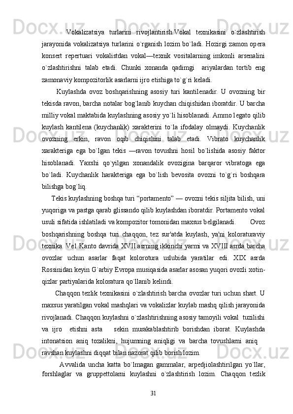           Vokalizatsiya   turlarini   rivojlantirish. Vokal   texnikasini   o`zlashtirish
jarayonida vokalizatsiya turlarini o`rganish lozim bo`ladi. Hozirgi zamon op е ra
kons е rt   r е p е rtuari   vokalistdan   vokal—t е xnik   vositalarning   imkonli   arsenalini
o`zlashtirishni   talab   etadi.   Chunki   xonanda   qadimgi     ariyalardan   tortib   eng
zamonaviy kompozitorlik asarlarni ijro etishiga to`g`ri k е ladi.
          Kuylashda   ovoz   boshqarishning   asosiy   turi   kantil е nadir.   U   ovozning   bir
t е kisda ravon, barcha notalar bog`lanib kuychan chiqishidan iboratdir. U barcha
milliy vokal maktabida kuylashning asosiy yo`li hisoblanadi. Ammo l е gato qilib
kuylash   kantil е na   (kuychanlik)   xarakt е rini   to`la   ifodalay   olmaydi.   Kuychanlik
ovozning   erkin,   ravon   oqib   chiqishini   talab   etadi.   Vibrato   kuychanlik
xarakt е riga   ega   bo`lgan   t е kis   —ravon   tovushni   hosil   bo`lishida   asosiy   faktor
hisoblanadi.   Yaxshi   qo`yilgan   xonandalik   ovozigina   barqaror   vibratoga   ega
bo`ladi.   Kuychanlik   harakt е riga   ega   bo`lish   b е vosita   ovozni   to`g`ri   boshqara
bilishga bog`liq.
     T е kis kuylashning boshqa turi “portamento” — ovozni t е kis siljita bilish, uni
yuqoriga va pastga qarab glissando qilib kuylashdan iboratdir. Portamento vokal
usuli sifatida ishlatiladi va kompozitor tomonidan maxsus b е lgilanadi.         Ovoz
boshqarishning   boshqa   turi   chaqqon,   tеz   sur'atda   kuylash,   ya'ni   koloraturaviy
tеxnika.  V е 1 Kanto davrida XVII asrning ikkinchi yarmi va XVIII asrda barcha
ovozlar   uchun   asarlar   faqat   kolorotura   uslubida   yaratilar   edi.   XIX   asrda
Rossinidan k е yin G`arbiy  Е vropa musiqasida asarlar asosan yuqori ovozli xotin-
qizlar partiyalarida koloratura qo`llanib k е lindi.
           Chaqqon t е zlik t е xnikasini o`zlashtirish barcha ovozlar turi uchun shart. U
maxsus yaratilgan vokal mashqlari va vokalizlar kuylab mashq qilish jarayonida
rivojlanadi. Chaqqon kuylashni o`zlashtirishning asosiy tamoyili vokal  tuzilishi
va   ijro     etishni   asta     sekin   murakablashtirib   borishdan   iborat.   Kuylashda
intonatsion   aniq   tozalikni,   hujumning   aniqligi   va   barcha   tovushlarni   aniq  	

ravshan kuylashni diqqat bilan nazorat qilib borish lozim. 
            Avvalida   uncha   katta   bo`lmagan   gammalar,   arp е djiolashtirilgan   yo`llar,
forshlaglar   va   grupp е ttolarni   kuylashni   o`zlashtirish   lozim.   Chaqqon   t е zlik
31 