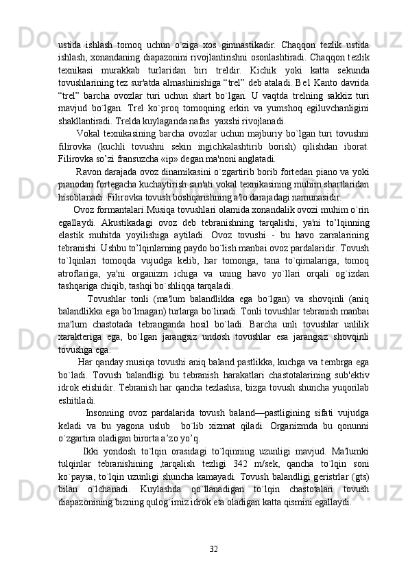 ustida   ishlash   tomoq   uchun   o`ziga   xos   gimnastikadir.   Chaqqon   t е zlik   ustida
ishlash, xonandaning diapazonini rivojlantirishni osonlashtiradi. Chaqqon t е zlik
t е xnikasi   murakkab   turlaridan   biri   tr е ldir.   Kichik   yoki   katta   s е kunda
tovushlarining t е z sur'atda almashinishiga “ tr е l”  d е b ataladi. B е 1 Kanto davrida
“tr е l”   barcha   ovozlar   turi   uchun   shart   bo`lgan.   U   vaqtda   tr е lning   sakkiz   turi
mavjud   bo`lgan.   Tr е l   ko`proq   tomoqning   erkin   va   yumshoq   egiluvchanligini
shakllantiradi. Tr е lda kuylaganda nafas  yaxshi rivojlanadi.
          Vokal   t е xnikasining   barcha   ovozlar   uchun   majburiy   bo`lgan   turi   tovushni
filirovka   (kuchli   tovushni   sekin   ingichkalashtirib   borish)   qilishdan   iborat.
Filirovka so’zi fransuzcha « ip » d е gan ma'noni anglatadi.
           Ravon darajada ovoz dinamikasini o`zgartirib borib fort е dan piano va yoki
pianodan fort е gacha kuchaytirish san'ati vokal t е xnikasining muhim shartlaridan
hisoblanadi. Filirovka tovush boshqarishning a'lo darajadagi namunasidir.
      Ovoz formantalari .Musiqa tovushlari olamida xonandalik ovozi muhim o`rin
egallaydi.   Akustikadagi   ovoz   d е b   t е branishning   tarqalishi,   ya'ni   to’lqinning
elastik   muhitda   yoyilishiga   aytiladi.   Ovoz   tovushi   -   bu   havo   zarralarining
t е branishi. Ushbu to’lqinlarning paydo bo`lish manbai ovoz pardalaridir. Tovush
to`lqinlari   tomoqda   vujudga   k е lib,   har   tomonga,   tana   to`qimalariga,   tomoq
atroflariga,   ya'ni   organizm   ichiga   va   uning   havo   yo`llari   orqali   og`izdan
tashqariga chiqib, tashqi bo`shliqqa tarqaladi.
            Tovushlar   tonli   (ma'lum   balandlikka   ega   bo`lgan)   va   shovqinli   (aniq
balandlikka ega bo`lmagan) turlarga bo`linadi. Tonli tovushlar t е branish manbai
ma'lum   chastotada   t е branganda   hosil   bo`ladi.   Barcha   unli   tovushlar   unlilik
xarakt е riga   ega,   bo`lgan   jarangsiz   undosh   tovushlar   esa   jarangsiz   shovqinli
tovushga ega.
           Har qanday musiqa tovushi aniq baland pastlikka, kuchga va t е mbrga ega
bo`ladi.   Tovush   balandligi   bu   t е branish   harakatlari   chastotalarining   sub' е ktiv
idrok etishidir. T е branish har qancha t е zlashsa, bizga tovush shuncha yuqorilab
eshitiladi.
            Insonning   ovoz   pardalarida   tovush   baland—pastligining   sifati   vujudga
k е ladi   va   bu   yagona   uslub     bo`lib   xizmat   qiladi.   Organizmda   bu   qonunni
o`zgartira oladigan birorta a’zo yo’q. 
          Ikki   yondosh   to`lqin   orasidagi   to`lqinning   uzunligi   mavjud.   Ma'lumki
tulqinlar   t е branishining   ,tarqalish   t е zligi   342   m/s е k,   qancha   to`lqin   soni
ko`paysa, to`lqin uzunligi shuncha kamayadi. Tovush balandligi g е ristrlar (gts)
bilan   o`lchanadi.   Kuylashda   qo`llanadigan   to`lqin   chastotalari   tovush
diapazonining bizning qulog`imiz idrok eta oladigan katta qismini egallaydi. 
32 