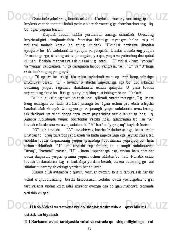         Ovoz tarbiyalashning fonetik uslubi. Kuylash - musiqiy sanatning, ijro, 
kuylash vaqtida matnni ifodali yetkazib berish zarurligiga chambarchas bog liq
bo lgan yagona turidir.	

              Kuylash   asosan   unlilar   yordamida   amalga   oshiriladi.   Ovozning
kuychanligini   rivojlantirishda   fonatsiya   bilimiga   tayangan   holda   to` g	
 ri
unlilarni   tanlash   kerak   (s o	
 zning   ichidan).   “ I ” -unlisi   pozitsiya   jihatdan
«yu q ori» b o	
 lib sadolanishda «ya q in» va yor q indir. Unlilar orasida eng yu q ori
farmantaga ega, shuning uchun jarangdor, yor q in, ya q in va yotincho q  deb  q abul
q ilinadi.   Boshda   rezonatsiyalash   hissini   u ig o	
 tadi.   E	 ”   unlisi   -   ham   “ yor q in ”
va   “ ya q in ”   sadolanadi.   “ I ” ga   q araganda tar q o q   yangrasa,   “ A ” ,   “ O ”   va   “ U ” larga
nisbatan  k engro q  yangraydi.
            Til   o g	
 iz   b o	 shli g	 ida   erkin   joylashadi   va   u   og	 izni   keng   ochishga
imkoniyat   beradi.   “ E ”   -   tovushi   o	
 rtacha   impedansga   ega   b o	 lib,   erkaklar
ovozning   yu q ori   registrini   shakllanishi   uchun   q ulaydir.   U   yana   tovush
xujumining aktiv b o	
 lishiga  q ulay, hi q ildo q  sust ishlaganda  qo	 l keladi.
       “ A ”  unlisi - tilning tinch holatida hosil  q ilinadi, yut q in toraygan, O g	
 iz esa
keng   ochilgan   b o	
 ladi.   Bu   harf   jarangli   b o	 lgani   uchun   ijro   etish   orti q cha
harakat talab etmaydi. Uning yor q in va jarangli, ya q in sadolanishi  ovoz teshigi
ish   faoliyati   va   xi qq ildo qq a   tepa   ovoz   paylarining   tashkillanishiga   bo g	
 liq.
Agarda   hi q ildo q da   yu q ori   obertonlar   yaxshi   hosil   qilinmagan   b o	
 lsa   “ A ”
tovush sifatida xira va uzo q  sadolanadi.  “ A ”  harfini  “ yopi q ro q”  kuylash lozim.
          “ O ”   unli   tovushi    	
 “ A ”   tovushining   barcha   hislatlariga   ega,   lekin   tembr
jihatdan t o q	
 ro q  (xiraro q ) sadolanadi va katta impedansga ega. Aynan shu sifati
erkaklar   ovozi   diapazoning   yu q ori   q ismidagi   tovushlarini   yopi q ro q   b o	
 lishi
uchun   ishlatiladi.   “ U ”   unli   tovushi   eng   chu q ur,   t o q	
   rangli   sadolanuvchi
“ uzo q” ,   “ baxmal ”   tovush.   “ U ”   -   katta   impedansga   ega,   undan   ham   erkaklar
ovozi   diapazoni   yu q ori   q ismini   yopish   uchun   ishlatsa   b o	
 ladi.   Fonetik   uslub
tovush   birikmalarini   tu g	
 ri   tanlashga   yordam   beradi,   bu  esa   ovozning   g o	 zal
sifatlarini namoyish etishga yordam berishi ani q .
          Xulosa   qilib   aytganda   o`quvchi   yoshlar   ovozini   to`g`ri   tarbiyalash   har   bir
vokal   o`qituvchisining     burchi   hisoblanadi.   Bolalar   ovozi   yoshligidan   to`g`ri
tarbiyalansa   undan   kelgusidai   shirador   ovozga   ega   bo`lgan   mahoratli   xonanda
yetishib chiqadi.
      
        II.bob.Vokal va zamonaviy qo`shiqlar vositasida o quvchilarni  	

estetik tarbiyalash                                                        
II.1.Barkamol avlod tarbiyasida vokal va estrada qo shiqchiligining o rni	
 
33 