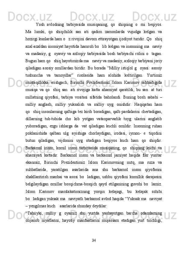         Yosh   avlodning   tarbiyasida   musiqaning ,   qo shiqning   o rni   beqiyos  .
Ma lumki	
 ,   qo shiqchilik   san ati   qadim   zamonlarda   vujudga   kelgan   va	 
hozirgi kunlarda ham o z rivojini davom ettirayotgan ijodiyot turidir	
 .  Qo shiq	
azal-azaldan insoniyat hayotida hamroh bo lib kelgan va insonning ma naviy	
 
va   madaniy ,   g oyaviy   va   axloqiy   tarbiyasida   bosh   tarbiyachi   rolini   o tagan	
  .
Bugun ham qo shiq hayotimizda ma naviy va madaniy
  ,  axloqiy tarbiyani joriy
qiladigan   asosiy   omillardan   biridir .   Bu   borada   “ Milliy   istiqlol   g oyasi	
 :   asosiy
tushuncha   va   tamoyillar ”   risolasida   ham   alohida   keltirilgan .   Yurtimiz
mustaqillikka   erishgach ,   Birinchi   Prezidentimiz   Islom   Karimov   rahbarligida
musiqa   va   qo shiq   san ati   rivojiga   katta   ahamiyat   qaratildi	
  ,   bu   san at   turi	
millatning   qiyofasi ,   tarbiya   vositasi   sifatida   baholandi .   Buning   bosh   sababi   –
milliy   anglash ,   milliy   yuksalish   va   milliy   uyg onishdir	
 .   Haqiqatan   ham
qo shiq insonlarning qalbiga tez kirib boradigan	
 ,   qalb pardalarini chertadigan ,
dillarning   tub-tubida   cho kib   yotgan   vatanparvarlik   tuyg ularini   anglatib	
 
yuboradigan,   ezgu   ishlarga   da vat   qiladigan   kuchli   omildir.   Insonning   ruhan	

poklanishida   qalban   ulg ayishiga   chorlaydigan,   irodasi,   iymon-   e tiqodini	
 
butun   qiladigan,   vijdonini   uyg otadigan   beqiyos   kuch   ham   qo shiqdir.	
 
Barkamol   inson,   komil   inson   tarbiyasida   musiqaning,   qo shiqning   kuchi   va	

ahamiyati   kattadir.   Barkamol   inson   va   barkamol   jamiyat   haqida   fikr   yuritar
ekanmiz,   Birinchi   Prezidentimiz   Islom   Karimovning   nutq,   ma ruza   va	

suhbatlarida,   yaratilgan   asarlarida   ana   shu   barkamol   inson   qiyofasini
shakllantirish   manbai   va   asosi   bo ladigan,   ushbu   qiyofani   komillik   darajasini	

belgilaydigan   omillar   bosqichma-bosqich   qayd   etilganining   guvohi   bo lamiz.	

Islom   Karimov   mamlakatimizning   yorqin   kelajagi ,   bu   kelajak   sohibi
bo ladigan yuksak ma naviyatli barkamol avlod haqida  	
  “ Yuksak ma naviyat	
– ye ngilmas kuch  	
 asarlarida shunday deydilar :
“Tabiiyki ,   milliy   g oyamiz   shu   yurtda   yashayotgan   barcha   odamlarning	

olijanob   niyatlarini ,   hayotiy   manfaatlarini   mujassam   etadigan   yurt   tinchligi ,
34 