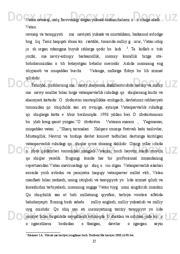 Vatan ravnaqi ,  xalq farovonligi degan yuksak tushunchalarni o z ichiga oladi ...
Vatan
ravnaqi va taraqqiyoti   	
 ma naviyati yuksak va mustahkam	 ,  barkamol avlodga
bog liq	
 .   Tarix haqiqati shuni ko rsatdiki	 ,   tomirida milliy g urur	 ,   Vatan ishqi
jo sh   urgan   odamgina   buyuk   ishlarga   qodir   bo ladi	
   	 2
.   Ta kidlab   o tish	 
joizki ,   ma naviy-axloqiy   barkamollik	
 ,   insoniy   komillik   bizga   ota -
bobolarimizdan   o tib   kelayotgan   bebaho   merosdir	
 .   Aslida   insonning   eng
oliyjanob   va   muqaddas   burchi    	
 Vatanga ,   millatga   fidoyi   bo lib   xizmat	
qilishdir .
        Tabiiyki ,   yoshlarning ma naviy dunyosini shakllantirishda tarixiy va milliy	

ma naviy omillar bilan birga vatanparvarlik ruhidagi qo shiqlarning kuchi va	
 
ahamiyati kattadir .  O zbekiston mustaqillikka erishgach	
 ,  davlatimiz rahbariyati
tomonidan   qo shiqchilik   san ati   rivojiga	
  ,   ayniqsa   Vatanparvarlik   ruhidagi
qo shiqlarga   katta   e tibor   berilmoqda	
  .   1996   yildan   beri   O zbekistonimiz	
bo ylab keng qanot yozgan “O zbekiston  	
   	 Vatanim manim , 	  Yagonasan ,
muqaddas   vatan ,  	
 “Sharq  taronalari  	 Xalqaro  musiqa  festivali  kabi  tanlovlar ,
Mustaqillik ,   Navruz   va   boshqa   davlat   konsert   tadbirlari   dasturiga   kiritilgan
vatanparvarlik   ruhidagi   qo shiqlar   ijrosi   shuning   dalilidir	
 .   Oxirgi   yillar   ichida
o zbek   ijodkorlari   tomonidan   minglab   Vatanni	
 ,   tinch   hayotni   madh   etuvchi
qo shiqlar   yaraldi
 .   Bugungi   kunda   har   bir   professional   xonandaning
repertuaridan Vatan mavzusidagi  qo shiq o rin olgan	
  .   Vatanparvarlik asarlari
asosida   yosh   avlodni   va   jamiyatni   haqiqiy   vatanparvar   millat   etib ,   Vatan
manfaati  bilan yashash ,   uning istiqboli va taraqqiyoti yo lida xizmat  qilish va	

kurashishni tarbiyalash ,   insonning ongiga Vatan tuyg usini singdirish mumkin	

Qo shiqchilik   san at   turli   millatning   qiyofasi,   tarbiya   vositasi   sifatida	
 
baholanyapti.  Buning  bosh   sababi     milliy  anglash,   milliy  yuksalish   va  milliy	

uyg onishdir.   Qo shiq   san ati   insoniyatning   tarixiy   taraqqiyot   yo lida	
   
jamiyat bilan birgalikda sayqallanib kelmoqda. U shaklan va usluban juda ko p	

o zgarishlarni   boshidan   o tkazgan,   davrlar   o zgargan   sayin	
  
2
 Karimov I.A. Yuksak ma’naviyat yengilmas kuch Toshkent Ma’naviyat 2008 yil 90-bet.
35 