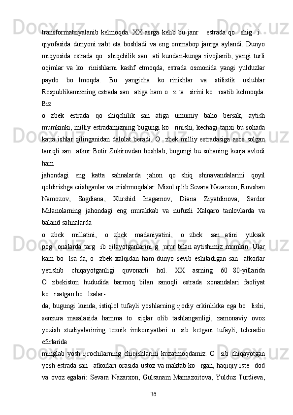 transformatsiyalanib   kelmoqda.   XX   asrga  kelib   bu  janr   estrada   qo shig i   
qiyofasida   dunyoni   zabt   eta   boshladi   va   eng   ommabop   janrga   aylandi.   Dunyo
miqyosida   estrada   qo shiqchilik   san ati   kundan-kunga   rivojlanib,   yangi   turli	
 
oqimlar   va   ko rinishlarni   kashf   etmoqda,   estrada   osmonida   yangi   yulduzlar	

paydo   bo lmoqda.   Bu   yangicha   ko rinishlar   va   stilistik   uslublar	
 
Respublikamizning  estrada san atiga  ham  o z ta sirini  ko rsatib kelmoqda.	
   
Biz
o zbek   estrada   qo shiqchilik   san atiga   umumiy   baho   bersak,   aytish	
  
mumkinki, milliy estradamizning bugungi ko rinishi, kechagi tarixi bu sohada	

katta ishlar  qilinganidan  dalolat  beradi. O zbek  milliy estradasiga  asos   solgan	

taniqli san atkor Botir Zokirovdan boshlab, bugungi bu sohaning kenja avlodi	

ham
jahondagi   eng   katta   sahnalarda   jahon   qo shiq   shinavandalarini   qoyil	

qoldirishga erishganlar va erishmoqdalar. Misol qilib Sevara Nazarxon, Rovshan
Namozov,   Sogdiana,   Xurshid   Inagamov,   Diana   Ziyatdinova,   Sardor
Milanolarning   jahondagi   eng   murakkab   va   nufuzli   Xalqaro   tanlovlarda   va
baland sahnalarda
o zbek   millatini,   o zbek   madaniyatini,   o zbek   san atini   yuksak	
   
pog onalarda   targ ib   qilayotganlarini   g urur   bilan   aytishimiz   mumkin.   Ular	
  
kam   bo lsa-da,   o zbek   xalqidan   ham   dunyo   sevib   eshitadigan   san atkorlar	
  
yetishib   chiqayotganligi   quvonarli   hol.   XX   asrning   60 80-yillarida	

O zbekiston   hududida   barmoq   bilan   sanoqli   estrada   xonandalari   faoliyat	

ko rsatgan bo lsalar-
 
da,   bugungi   kunda,   istiqlol   tufayli   yoshlarning   ijodiy   erkinlikka   ega   bo lishi,	

senzura   masalasida   hamma   to siqlar   olib   tashlanganligi,   zamonaviy   ovoz	

yozish   studiyalarining   texnik   imkoniyatlari   o sib   ketgani   tufayli,   teleradio	

efirlarida
minglab   yosh   ijrochilarning   chiqishlarini   kuzatmoqdamiz.   O sib   chiqayotgan	

yosh estrada san atkorlari orasida ustoz va maktab ko rgan, haqiqiy iste dod	
  
va   ovoz   egalari:   Sevara   Nazarxon,   Gulsanam   Mamazoitova,   Yulduz   Turdieva,
36 
