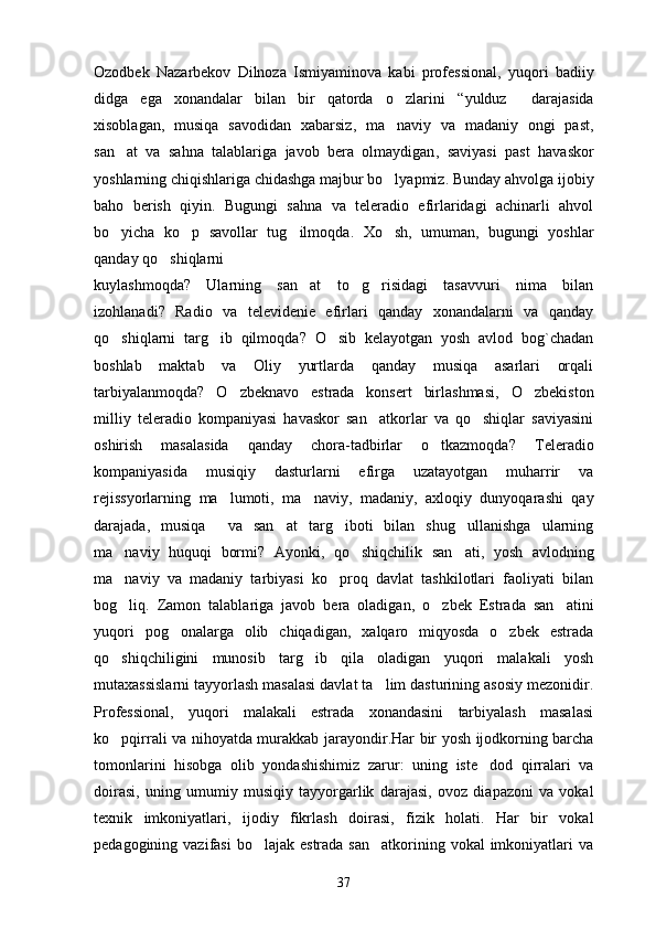 Ozodbek   Nazarbekov   Dilnoza   Ismiyaminova   kabi   professional ,   yuqori   badiiy
didga   ega   xonandalar   bilan   bir   qatorda   o zlarini   “ yulduz  	 darajasida
xisoblagan ,   musiqa   savodidan   xabarsiz ,   ma naviy   va   madaniy   ongi   past	
 ,
san at   va   sahna   talablariga   javob   bera   olmaydigan	
 ,   saviyasi   past   havaskor
yoshlarning chiqishlariga chidashga majbur bo lyapmiz	
 .  Bunday ahvolga ijobiy
baho   berish   qiyin .   Bugungi   sahna   va   teleradio   efirlaridagi   achinarli   ahvol
bo yicha   ko p   savollar   tug ilmoqda	
   .   Xo sh	 ,   umuman ,   bugungi   yoshlar
qanday qo shiqlarni	

kuylashmoqda ?   Ularning   san at   to g risidagi   tasavvuri   nima   bilan	
  
izohlanadi ?   Radio   va   televidenie   efirlari   qanday   xonandalarni   va   qanday
qo shiqlarni   targ ib   qilmoqda	
  ?   O sib   kelayotgan   yosh   avlod   bog`chadan	
boshlab   maktab   va   Oliy   yurtlarda   qanday   musiqa   asarlari   orqali
tarbiyalanmoqda ?   O zbeknavo   estrada   konsert   birlashmasi	
 ,   O zbekiston	
milliy   teleradio   kompaniyasi   havaskor   san atkorlar   va   qo shiqlar   saviyasini	
 
oshirish   masalasida   qanday   chora-tadbirlar   o tkazmoqda	
 ?   Teleradio
kompaniyasida   musiqiy   dasturlarni   efirga   uzatayotgan   muharrir   va
rejissyorlarning   ma lumoti	
 ,   ma naviy	 ,   madaniy ,   axloqiy   dunyoqarashi   qay
darajada ,   musiqa     va   san at   targ iboti   bilan   shug ullanishga   ularning	
  
ma naviy   huquqi   bormi?  	
 Ayonki ,   qo shiqchilik   san ati	  ,   yosh   avlodning
ma naviy   va   madaniy   tarbiyasi   ko proq   davlat   tashkilotlari   faoliyati   bilan	
 
bog liq
 .   Zamon   talablariga   javob   bera   oladigan ,   o zbek   Estrada   san atini	 
yuqori   pog onalarga   olib   chiqadigan	
 ,   xalqaro   miqyosda   o zbek   estrada	
qo shiqchiligini   munosib   targ ib   qila   oladigan   yuqori   malakali   yosh	
 
mutaxassislarni tayyorlash masalasi davlat ta lim dasturining asosiy mezonidir	
 .
Professional ,   yuqori   malakali   estrada   xonandasini   tarbiyalash   masalasi
ko pqirrali va nihoyatda murakkab jarayondir	
 . Har bir yosh ijodkorning barcha
tomonlarini   hisobga   olib   yondashishimiz   zarur :   uning   iste dod   qirralari   va	

doirasi ,   uning   umumiy   musiqiy   tayyorgarlik   darajasi ,   ovoz   diapazoni   va   vokal
texnik   imkoniyatlari ,   ijodiy   fikrlash   doirasi ,   fizik   holati .   Har   bir   vokal
pedagogining vazifasi  bo lajak  estrada san atkorining vokal  imkoniyatlari  va	
 
37 