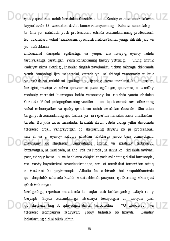 ijodiy qirralarini ochib berishdan iboratdir                     Kasbiy estrada xonandalarini
tayyorlovchi   O zbekiston   davlat   konservatoriyasining   Estrada   xonandaligi  
ta lim   yo nalishida   yosh   professional   estrada   xonandalarining   professional	
 
ko nikmalari: vokal texnikasini, ijrochilik mahoratlarini, yangi stilistik janr va

yo nalishlarini

mukammal   darajada   egallashga   va   yuqori   ma naviy-g oyaviy   ruhda	
 
tarbiyalashga   qaratilgan.   Yosh   xonandaning   kasbiy   yetukligi     uning   estetik	

qadriyat   nima   ekanligi,   insonlar   tinglab   zavqlanishi   uchun   sahnaga   chiqqanda
yetuk   darajadagi   ijro   mahoratini,   estrada   yo nalishidagi   zamonaviy   stilistik	

yo nalish   va   uslublarni   egallaganini,   ijrodagi   ovoz   texnikasi   ko nikmalari	
 
borligini,   musiqa   va   sahna   qonunlarini   puxta   egallagan,   qolaversa,   o z   milliy	

madaniy   merosini   buzmagan   holda   zamonaviy   ko rinishda   yarata   olishdan	

iboratdir. Vokal  pedagogikasining  vazifasi     bo lajak estrada  san atkorining	
  
vokal   imkoniyatlari   va   ijodiy   qirralarini   ochib   berishdan   iboratdir.   Shu   bilan
birga, yosh xonandaning ijro dasturi, ya ni repertuar masalasi zarur omillardan	

biridir.   Bu   juda   zarur   masaladir.   Erkinlik   shiori   ostida   oxirgi   yillar   davomida
teleradio   orqali   yangrayotgan   qo shiqlarning   deyarli   ko pi   professional	
 
san at   va   g oyaviy-   axloqiy   jihatdan   talablarga   javob   bera   olmaydigan,	
 
mavsumiy   qo shiqlardir.   Jamiyatning   estetik   va   madaniy   tarbiyasini	

buzayotgan, na musiqada, na she rda, na ijroda, na sahna ko rinishida saviyasi	
 
past, axloqiy bema ni va bachkana chiqishlar yosh avlodning didini buzmoqda,	

ma naviy   hayotimizni   sayozlantirmoqda,   san at   muxlislari   tomonidan   ochiq	
 
e tirozlarni   ko paytirmoqda.   Albatta   bu   achinarli   hol   respublikamizda	
 
qo shiqchilik   sohasida   kuchli   erkinlashtirish   jarayoni,   ijodkorning   erkin   ijod

qilish imkoniyati
berilganligi,   repertuar   masalasida   to siqlar   olib   tashlanganligi   tufayli   ro y	
 
beryapti.   Sayoz   xonandalarga   litsenziya   berayotgan   va   saviyasi   past
qo shiqlarni   targ ib   qilayotgan   davlat   tashkilotlari     “O zbeknavo   va	
    
teleradio   kompaniya   faoliyatini   ijobiy   baholab   bo lmaydi.   Bunday	
 
holatlarning oldini olish uchun
38 