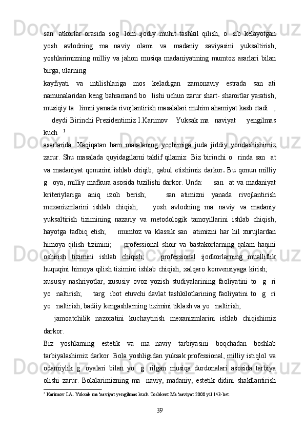 san atkorlar   orasida   sog lom   ijodiy   muhit   tashkil   qilish,   o sib   kelayotgan  
yosh   avlodning   ma naviy   olami   va   madaniy   saviyasini   yuksaltirish,	

yoshlarimizning   milliy   va   jahon   musiqa   madaniyatining   mumtoz   asarlari   bilan
birga, ularning
kayfiyati   va   intilishlariga   mos   keladigan   zamonaviy   estrada   san ati	

namunalaridan keng bahramand bo lishi uchun zarur shart- sharoitlar yaratish,	

musiqiy ta limni yanada rivojlantirish masalalari muhim ahamiyat kasb etadi ,	
 
 deydi Birinchi Prezidentimiz I.Karimov  Yuksak ma naviyat   yengilmas	
   
kuch	
 3
asarlarida.   Xaqiqatan   ham   masalaning   yechimiga   juda   jiddiy   yondashishimiz
zarur.   Shu   masalada   quyidagilarni   taklif   qilamiz:   Biz   birinchi   o rinda  	
 san at	
va   madaniyat   qonunini   ishlab   chiqib ,   qabul   etishimiz   darkor .   Bu   qonun   milliy
g oya, milliy mafkura asosida  tuzilishi  darkor. Unda:   san at  va madaniyat	
  
kriteriylariga   aniq   izoh   berish;     san atimizni   yanada   rivojlantirish	
 
mexanizmlarini   ishlab   chiqish;     yosh   avlodning   ma naviy   va   madaniy	
 
yuksaltirish   tizimining   nazariy   va   metodologik   tamoyillarini   ishlab   chiqish,
hayotga   tadbiq   etish;     mumtoz   va   klassik   san atimizni   har   hil   xurujlardan	
 
himoya   qilish   tizimini;     professional   shoir   va   bastakorlarning   qalam   haqini	

oshirish   tizimini   ishlab   chiqish;     professional   ijodkorlarning   mualliflik	

huquqini himoya qilish tizimini  ishlab chiqish, xalqaro konvensiyaga kirish;  	

xususiy   nashriyotlar,   xususiy   ovoz   yozish   studiyalarining   faoliyatini   to g ri	
 
yo naltirish;     targ ibot   etuvchi   davlat   tashkilotlarining   faoliyatini   to g ri	
    
yo naltirish, badiiy kengashlarning tizimini tiklash va yo naltirish; 
 
  jamoatchilik   nazoratini   kuchaytirish   mexanizmlarini   ishlab   chiqishimiz	

darkor.
Biz   yoshlarning   estetik   va   ma naviy   tarbiyasini   boqchadan   boshlab	

tarbiyalashimiz darkor. Bola yoshligidan yuksak professional, milliy istiqlol va
odamiylik   g oyalari   bilan   yo g rilgan   musiqa   durdonalari   asosida   tarbiya	
  
olishi   zarur.   Bolalarimizning   ma naviy,   madaniy,   estetik   didini   shakllantirish	

3
 Karimov I.A. Yuksak ma’naviyat yengilmas kuch Toshkent Ma’naviyat 2008 yil 143-bet.
39 