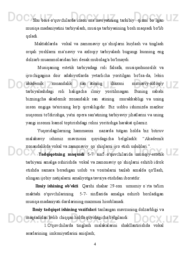         Shu   bois   o'quvchilarda   inson   ma’naviyatining   tarkibiy     qismi   bo`lgan
musiqa madaniyatini tarbiyalash, musiqa tarbiyasining bosh maqsadi bo'lib
qoladi.
        Maktablarda     vokal   va   zamonaviy   qo`shiqlarni   kuylash   va   tinglash
orqali   yoshlarni   ma’naviy   va   axloqiy   tarbiyalash   bugungi   kunning   eng
dolzarb muammolaridan biri desak mubolag'a bo'lmaydi.
        Musiqaning   estetik   tarbiyadagi   roli   falsafa,   musiqashunoslik   va
ijrochigagina   doir   adabiyotlarda   yetarlicha   yoritilgan   bo'lsa-da,   lekin
akademik   xonandalik   san atining   shaxsni   ma'naviy-axloqiy
tarbiyalashdagi   roli   haligacha   ilmiy   yoritilmagan.   Buning   sababi
bizningcha   akademik   xonandalik   san atining     murakkabligi   va   uning	

inson   ongiga   ta'sirining   ko'p   qirraliligidir.   Biz   ushbu   ishimizda   mazkur
nuqsonni to'ldirishga, ya'ni opera san'atining tarbiyaviy jihatlarini va uning
yangi insonni kamol toptirishdagi rolini yoritishga harakat qilamiz.
        Yuqoridagilarning   hammasini     nazarda   tutgan   holda   biz   bitiruv
malakaviy   ishimiz   mavzusini   quyidagicha   belgiladik:   “Akademik
xonandalikda vokal va zamonaviy  qo`shiqlarni ijro etish uslublari.”.
        Tadqiqotning   maqsadi   5-7   sinf   o'quvchilarida   musiqiy-estetik
tarbiyani amalga oshirishda  vokal va zamonaviy qo`shiqlarni eshitib idrok
etishda   samara   beradigan   uslub   va   vositalarni   tanlab   amalda   qo'llash,
olingan ijobiy natijalarni amaliyotga tavsiya etishdan iboratdir.
          Ilmiy   ishining   ob'ekti     Qarshi   shahar   29-son     umumiy   o`rta   ta'lim
maktabi   o'quvchilarining     5-7-   sinflarida   amalga   oshirib   boriladigan
musiqa madaniyati darslarining mazmuni hisoblanadi.
     Ilmiy tadqiqot ishining vazifalari  tanlangan mavzuning dolzarbligi va
maqsadidan kelib chiqqan holda quyidagicha belgilandi:
          1.O'quvchilarda   tinglash   malakalarini   shakllantirishda   vokal
asarlarining  imkoniyatlarini aniqlash;
4 