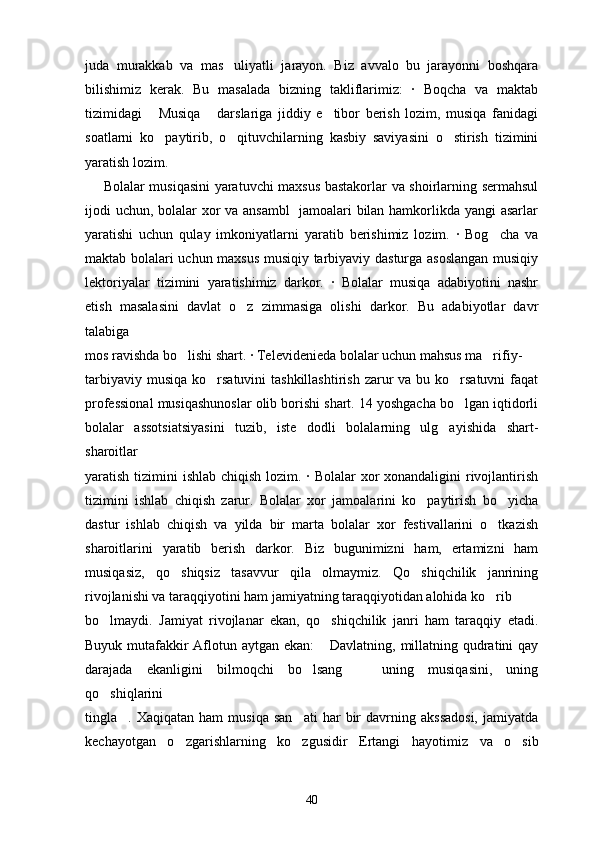 juda   murakkab   va   mas uliyatli   jarayon.   Biz   avvalo   bu   jarayonni   boshqara
bilishimiz   kerak.   Bu   masalada   bizning   takliflarimiz:   ·   Boqcha   va   maktab
tizimidagi   Musiqa   darslariga   jiddiy   e tibor   berish   lozim,   musiqa   fanidagi	
  
soatlarni   ko paytirib,   o qituvchilarning   kasbiy   saviyasini   o stirish   tizimini
  
yaratish lozim.
        Bolalar musiqasini yaratuvchi maxsus bastakorlar va shoirlarning sermahsul
ijodi uchun, bolalar xor va ansambl   jamoalari bilan hamkorlikda yangi asarlar
yaratishi   uchun   qulay   imkoniyatlarni   yaratib   berishimiz   lozim.   ·   Bog cha   va	

maktab bolalari uchun maxsus musiqiy tarbiyaviy dasturga asoslangan musiqiy
lektoriyalar   tizimini   yaratishimiz   darkor.   ·   Bolalar   musiqa   adabiyotini   nashr
etish   masalasini   davlat   o z   zimmasiga   olishi   darkor.   Bu   adabiyotlar   davr	

talabiga
mos ravishda bo lishi shart. · Televidenieda bolalar uchun mahsus ma rifiy-	
 
tarbiyaviy musiqa  ko rsatuvini  tashkillashtirish  zarur  va bu ko rsatuvni  faqat	
 
professional musiqashunoslar olib borishi shart. 14 yoshgacha bo lgan iqtidorli	

bolalar   assotsiatsiyasini   tuzib,   iste dodli   bolalarning   ulg ayishida   shart-	
 
sharoitlar
yaratish tizimini  ishlab chiqish lozim. · Bolalar xor xonandaligini  rivojlantirish
tizimini   ishlab   chiqish   zarur.   Bolalar   xor   jamoalarini   ko paytirish   bo yicha	
 
dastur   ishlab   chiqish   va   yilda   bir   marta   bolalar   xor   festivallarini   o tkazish	

sharoitlarini   yaratib   berish   darkor.   Biz   bugunimizni   ham,   ertamizni   ham
musiqasiz,   qo shiqsiz   tasavvur   qila   olmaymiz.   Qo shiqchilik   janrining	
 
rivojlanishi va taraqqiyotini ham jamiyatning taraqqiyotidan alohida ko rib	

bo lmaydi.   Jamiyat   rivojlanar   ekan,   qo shiqchilik   janri   ham   taraqqiy   etadi.	
 
Buyuk mutafakkir  Aflotun aytgan ekan:   Davlatning, millatning qudratini qay	

darajada   ekanligini   bilmoqchi   bo lsang     uning   musiqasini,   uning	
 
qo shiqlarini	

tingla .  Xaqiqatan   ham   musiqa   san ati   har   bir   davrning  akssadosi,   jamiyatda	
 
kechayotgan   o zgarishlarning   ko zgusidir  	
  E rtangi   hayotimiz   va   o sib	
40 