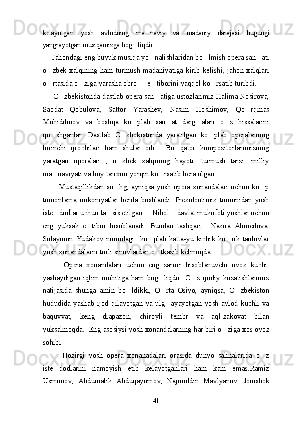 kelayotgan   yosh   avlodning   ma naviy   va   madaniy   darajasi   bugungi
yangrayotgan musiqamizga bog liqdir. 	

     Jahondagi eng buyuk musiqa yo nalishlaridan bo lmish opera san ati	
  
o zbek xalqining  ham turmush madaniyatiga  kirib  kelishi,  jahon xalqlari	

o rtasida o ziga yarasha obro - e tiborini yaqqol ko rsatib turibdi. 
    
     O zbekistonda dastlab opera san atiga ustozlarimiz Halima Nosirova,	
 
Saodat   Qobulova,   Sattor   Yarashev,   Nasim   Hoshimov,   Qo rqmas	

Muhiddinov   va   boshqa   ko plab   san at   darg alari   o z   hissalarini	
   
qo shganlar.   Dastlab   O zbekistonda   yaratilgan   ko plab   operalarning	
  
birinchi   ijrochilari   ham   shular   edi.     Bir   qator   kompozitorlarimizning
yaratgan   operalari   ,   o zbek   xalqining   hayoti,   turmush   tarzi,   milliy	

ma naviyati va boy tarixini yorqin ko rsatib bera olgan. 	
 
            Mustaqillikdan  so hg,  ayniqsa  yosh  opera  xonandalari  uchun  ko p	
 
tomonlama   imkoniyatlar   berila   boshlandi.   Prezidentimiz   tomonidan   yosh
iste dodlar uchun ta sis etilgan   Nihol  davlat mukofoti yoshlar uchun	
   
eng   yuksak   e tibor   hisoblanadi.   Bundan   tashqari,     Nazira   Ahmedova,	

Sulaymon   Yudakov   nomidagi     ko plab   katta-yu   kichik   ko rik   tanlovlar	
 
yosh xonandalarni turli sinovlardan o tkazib kelmoqda.	

          Opera   xonandalari   uchun   eng   zarurr   hisoblanuvchi   ovoz   kuchi,
yashaydigan   iqlim   muhitiga   ham   bog liqdir.   O z   ijodiy   kuzatishlarimiz
 
natijasida   shunga   amin   bo ldikki,   O rta   Osiyo,   ayniqsa,   O zbekiston	
  
hududida   yashab   ijod   qilayotgan   va   ulg ayayotgan   yosh   avlod   kuchli   va	

baquvvat,   keng   diapazon,   chiroyli   tembr   va   aql-zakovat   bilan
yuksalmoqda.  Eng asosiysi yosh xonandalarning har biri o ziga xos ovoz	

sohibi.
          Hozirgi   yosh   opera   xonanadalari   orasida   dunyo   sahnalarida   o z	

iste dodlarini   namoyish   etib   kelayotganlari   ham   kam   emas.Ramiz	

Usmonov,   Abdumalik   Abduqayumov,   Najmiddin   Mavlyanov,   Jenisbek
41 