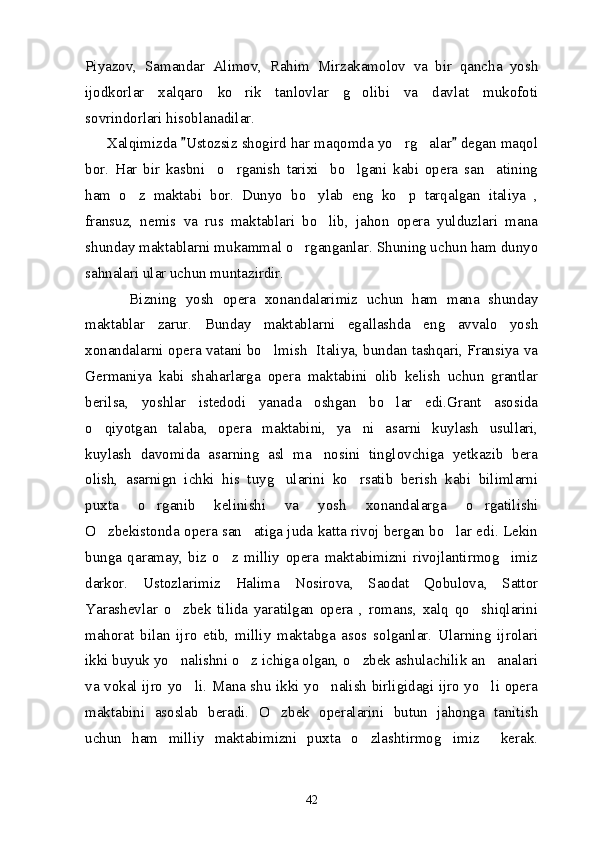 Piyazov,   Samandar   Alimov,   Rahim   Mirzakamolov   va   bir   qancha   yosh
ijodkorlar   xalqaro   ko rik   tanlovlar   g olibi   va   davlat   mukofoti 
sovrindorlari hisoblanadilar. 
      Xalqimizda  Ustozsiz shogird har maqomda yo rg alar  degan maqol	
 	 
bor.   Har   bir   kasbni     o rganish   tarixi     bo lgani   kabi   opera   san atining	
  
ham   o z   maktabi   bor.   Dunyo   bo ylab   eng   ko p   tarqalgan   italiya   ,	
  
fransuz,   nemis   va   rus   maktablari   bo lib,   jahon   opera   yulduzlari   mana	

shunday maktablarni mukammal o rganganlar. Shuning uchun ham dunyo	

sahnalari ular uchun muntazirdir. 
          Bizning   yosh   opera   xonandalarimiz   uchun   ham   mana   shunday
maktablar   zarur.   Bunday   maktablarni   egallashda   eng   avvalo   yosh
xonandalarni opera vatani bo lmish   Italiya, bundan tashqari, Fransiya va	

Germaniya   kabi   shaharlarga   opera   maktabini   olib   kelish   uchun   grantlar
berilsa,   yoshlar   istedodi   yanada   oshgan   bo lar   edi.Grant   asosida	

o qiyotgan   talaba,   opera   maktabini,   ya ni   asarni   kuylash   usullari,	
 
kuylash   davomida   asarning   asl   ma nosini   tinglovchiga   yetkazib   bera	

olish,   asarnign   ichki   his   tuyg ularini   ko rsatib   berish   kabi   bilimlarni	
 
puxta   o rganib   kelinishi   va   yosh   xonandalarga   o rgatilishi	
 
O zbekistonda opera san atiga juda katta rivoj bergan bo lar edi. Lekin	
  
bunga   qaramay,   biz   o z   milliy   opera   maktabimizni   rivojlantirmog imiz	
 
darkor.   Ustozlarimiz   Halima   Nosirova,   Saodat   Qobulova,   Sattor
Yarashevlar   o zbek   tilida   yaratilgan   opera   ,   romans,   xalq   qo shiqlarini	
 
mahorat   bilan   ijro   etib,   milliy   maktabga   asos   solganlar.   Ularning   ijrolari
ikki buyuk yo nalishni o z ichiga olgan, o zbek ashulachilik an analari
   
va vokal ijro yo li. Mana shu ikki yo nalish birligidagi ijro yo li opera	
  
maktabini   asoslab   beradi.   O zbek   operalarini   butun   jahonga   tanitish	

uchun   ham   milliy   maktabimizni   puxta   o zlashtirmog imiz     kerak.	
 
42 