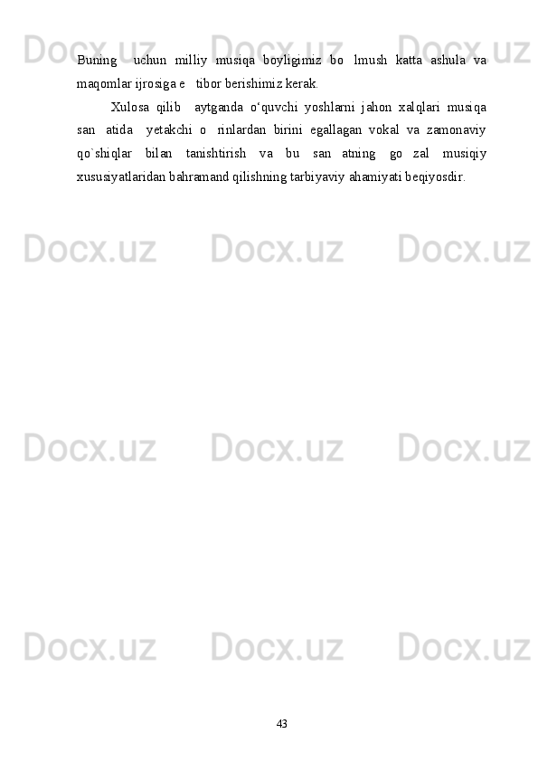 Buning     uchun   milliy   musiqa   boyligimiz   bo lmush   katta   ashula   va
maqomlar ijrosiga e tibor berishimiz kerak.	

          Xulosa   qilib     aytganda   o‘quvchi   yoshlarni   jahon   xalqlari   musiqa
san atida     yetakchi   o rinlardan   birini   egallagan   vokal   va   zamonaviy	
 
qo`shiqlar   bilan   tanishtirish   va   bu   san atning   go zal   musiqiy	
 
xususiyatlaridan bahramand qilishning tarbiyaviy ahamiyati beqiyosdir. 
43 