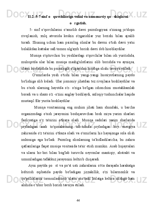 II.2 .  5-7 sinf o quvchilariga vokal va zamonaviy qo shiqlarni 
o rgatish	
 .
          5-   sinf   o'quvchilarini   o'smirlik   davri   psixologiyasi   o'zining   jo'shqin
rivojlanish,   xulq   atvorida   keskin   o'zgarishlar   yuz   berishi   bilan   ajralib
turadi.   Shuning   uchun   ham   psixolog   olimlar   bu   davrni   o'tish   davri   ya'ni
bolalikdan kattalar safi tomon ulg'ayib borish davri deb hisoblaydilar. 
            Musiqa   o'qituvchisi   bu   yoshlardagi   o'quvchilar   bilan   ish   yuritishda,
muloqotda   ular   bilan   musiqa   mashg'ulotlarini   olib   borishda   va   ayniqsa,
ularni kuylatishda bu psixalogik o'zgarishni hisobga olishi tavsiya etiladi.
            O'smirlarda   yosh   o'tishi   bilan   yangi-yangi   hussiyotlarning   paydo
bo'lishiga olib keladi. Ular jismoniy jihatdan tez rivojlana boshlaydilar va
bu   o'sish   ularning   hayotda   o'z-   o'ziga   bo'lgan   ishonchini   mustahkamlab
boradi va u shaxs o'z -o'zini anglay boshlaydi, axloqiy tushunchalar haqida
mustaqil fikr yurita boshlaydilar. . 
              Musiqa   vositasining   eng   muhim   jihati   ham   shundaki,   u   barcha
organizmdagi   o'sish   jarayonini   boshqaruvchan   bosh   miya   yarim   sharlari
faoliyatiga   o'z   ta'sirini   o'tkaza   oladi.   Musiqa   sadolari   yarim   sharlarida
joylashgan   asab   to'qimalarining   tub-tubida   joylashgan   boy   energiya
zahirasida o'z ta'sirini o'tkaza oladi va o'smirlarni his hayajonga sola olish
imkoniga   ega   bo'ladi.   Psixolog   olimlarning   ta’kidlashlaricha,   bu   zahira
qatlamlariga faqat musiqa vositasida ta'sir etish mumkin. Asab hujayralari
va   ularni   bir-biri   bilan   bog'lab   turuvchi   neyronlar   mantiqiy,   abstrakt   va
umumlashgan tafakkuz jarayonini keltirib chiqaradi. 
          Ayni   paytda   po st   va   po'st   usti   zahiralarini   o'rta   darajada   harakatga	

keltirish   oqibatida   paydo   bo'ladigan   jizzakillik,   o'zi   bilarmonlik   va
qo'polliklarini   tormozlashtirib   ularni   mo'tadil   holatga   keltira   olishga   ham
alohida e’tibor berib borish tavsiya etiladi. 
44 