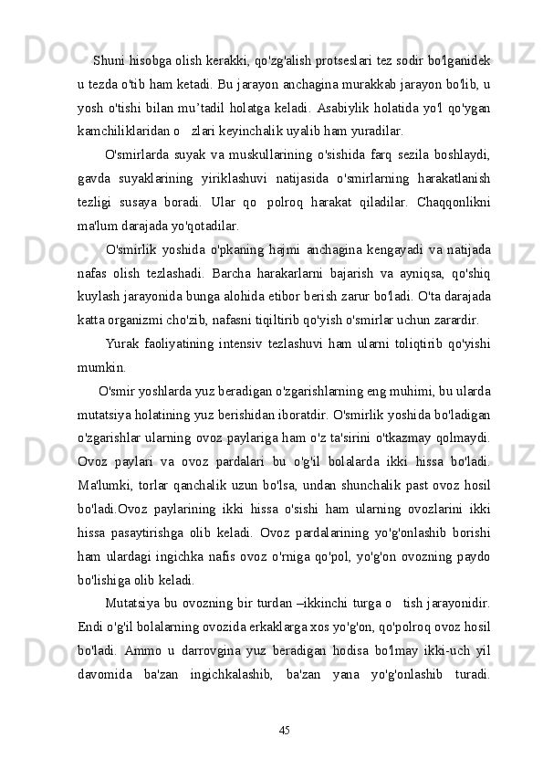     Shuni hisobga olish kerakki, qo'zg'alish protseslari tez sodir bo'lganidek
u tezda o'tib ham ketadi. Bu jarayon anchagina murakkab jarayon bo'lib, u
yosh   o'tishi  bilan   mu’tadil   holatga   keladi.  Asabiylik   holatida  yo'l   qo'ygan
kamchiliklaridan o zlari keyinchalik uyalib ham yuradilar. 
          O'smirlarda   suyak   va   muskullarining   o'sishida   farq   sezila   boshlaydi,
gavda   suyaklarining   yiriklashuvi   natijasida   o'smirlarning   harakatlanish
tezligi   susaya   boradi.   Ular   qo polroq   harakat   qiladilar.   Chaqqonlikni	

ma'lum darajada yo'qotadilar. 
          O'smirlik   yoshida   o'pkaning   hajmi   anchagina   kengayadi   va   natijada
nafas   olish   tezlashadi.   Barcha   harakarlarni   bajarish   va   ayniqsa,   qo'shiq
kuylash jarayonida bunga alohida etibor berish zarur bo'ladi. O'ta darajada
katta organizmi cho'zib, nafasni tiqiltirib qo'yish o'smirlar uchun zarardir.
          Yurak   faoliyatining   intensiv   tezlashuvi   ham   ularni   toliqtirib   qo'yishi
mumkin.
      O'smir yoshlarda yuz beradigan o'zgarishlarning eng muhimi, bu ularda
mutatsiya holatining yuz berishidan iboratdir. O'smirlik yoshida bo'ladigan
o'zgarishlar ularning ovoz paylariga ham o'z ta'sirini o'tkazmay qolmaydi.
Ovoz   paylari   va   ovoz   pardalari   bu   o'g'il   bolalarda   ikki   hissa   bo'ladi.
Ma'lumki,   torlar   qanchalik   uzun   bo'lsa,   undan   shunchalik   past   ovoz   hosil
bo'ladi.Ovoz   paylarining   ikki   hissa   o'sishi   ham   ularning   ovozlarini   ikki
hissa   pasaytirishga   olib   keladi.   Ovoz   pardalarining   yo'g'onlashib   borishi
ham   ulardagi   ingichka   nafis   ovoz   o'rniga   qo'pol,   yo'g'on   ovozning   paydo
bo'lishiga olib keladi.
           Mutatsiya bu ovozning bir turdan –ikkinchi turga o tish jarayonidir.	

Endi o'g'il bolalarning ovozida erkaklarga xos yo'g'on, qo'polroq ovoz hosil
bo'ladi.   Ammo   u   darrovgina   yuz   beradigan   hodisa   bo'lmay   ikki-uch   yil
davomida   ba'zan   ingichkalashib,   ba'zan   yana   yo'g'onlashib   turadi.
45 