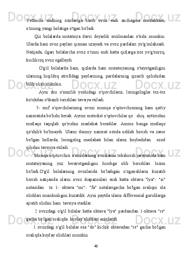 Yettinchi   sinfning   oxirlariga   borib   ovoz   endi   anchagina   mustahkam,
o'zining yangi holatiga o'tgan bo'ladi.
        Qiz   bolalarda   mutatsiya   davri   deyarlik   sezilmasdan   o'tishi   mumkin.
Ularda ham ovoz paylari qisman uzayadi va ovoz pardalari yo'g'onlahsadi.
Natijada, ilgari bolalarcha ovoz o'rnini endi katta qizlarga xos yo'g'onroq,
kuchliroq ovoz egallaydi.
            O'g'il   bolalarda   ham,   qizlarda   ham   mutatsiyaning   o'tayotganligini
ularning   hiqildoq   atrofidagi   paylarining,   pardalarning   qizarib   qolishidan
bilib olish mumkin.
          Ayni   shu   o'smirlik   yoshidagi   o'quvchilarni,   loringologlar   tez-tez
ko'rikdan o'tkazib turishlari tavsiya etiladi.
        5-   sinf   o'quvchilarining   ovozi   musiqa   o'qituvchisining   ham   qat'iy
nazoratida bo'lishi kerak. Ayrim metodist o'qituvchilar qo shiq  ayttirishni
mutlaqo   taqiqlab   qo'yishni   maslahat   beradilar.   Ammo   bunga   mutlaqo
qo'shilib   bo'lmaydi.   Ularni   doimiy   nazorat   ostida   ushlab   borish   va   zarur
bo'lgan   hollarda,   loringolog   maslahati   bilan   ularni   kuylashdan     ozod
qilishni tavsuya etiladi.
      Musiqa o'qituvchisi o'smirlarning ovozlarini tekshirish jarayonida ham
mutatsiyaning   yuz   berayotganligini   hisobga   olib   borishlari   lozim
bo'ladi.O'g'il   bolalarning   ovozlarida   bo'ladigan   o'zgarishlarni   kuzatib
borish   natijasida   ularni   ovoz   diapazonlari   endi   katta   oktava   "lya"-   "si"
notasidan     to   1-   oktava   "mi"-   "fa"   notalarigacha   bo'lgan   oraliqni   ola
olishlari mumkinligini kuzatdik. Ayni paytda ularni differensial guruhlarga
ajratib olishni ham  tavsiya etadilar.
          2   ovozdagi   o'g'il   bolalar   katta   oktava   "lya"   pardasidan   1-oktava   "re"
gacha bo'lgan oraliqda  kuylay olishlari aniqlandi.
         1 ovozdagi o'g'il bolalar esa "do" kichik oktavadan "re" gacha bo'lgan
oraliqda kuylay olishlari mumkin.
46 