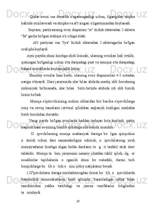            Qizlar   ovozi   esa   deyarlik   o'zgarmaganligi   uchun,   ilgarigiday   skipka
kalitida yozilaveradi va skripka va al't singari o'zgartirmasdan kuylanadi.
           Soprano, partiyasining ovoz diapazoni "si" kichik oktavadan 2-oktava
"fa" gacha bo'lgan oraliqni o'z ichiga oladi.
            Al't   partiyasi   esa   "lya"   kichik   oktavadan   2-oktavagacha   bo'lgan
oraliqda kuylaydi.
      Ayni paytda shuni hisobga olish lozimki, ularning ovozlari hali yetilib,
qotmagan bo'lganligi uchun o'ta darajadagi past va ayniqsa o'ta darajadagi
baland tovushlarda kuylatmaslik lozim.
           Shunday ovozlar  ham borki,  ularning ovoz diapazonlari 4-5 notadan
nariga o'tmaydi.   Dars jarayonida ular bilan alohida mashq olib borishning
imkoniyati   bo'lmasada,   ular   bilan     ba'zi-ba'zida   alohida   ish   olib   borish
lozim bo'ladi.
            Musiqa   o'qituvchisining   muhim   ishlaridan   biri   barcha   o'quvchilarga
issiq   va   sovuq   taomlarni   iste'mol   qilishdan   saqlanish   loziligini   maslahat
berib borishdan iboratdir.
          Yangi   paydo   bo'lgan   ovozlarda   haddan   tashqari   ko'p   kuylash,   qattiq
baqirish ham ovozning buzilib qolishiga olib kelishi mumkin.
          O quvchilarning   musiqa   madaniyati   darsiga   bo lgan   qiziqishini 
o stirish   uchun   dars   samaradorligini   oshirish,   o quvchilarning   yosh	
 
xususiyatlarini   hisobga   olgan   holda   darslarni   to g ri   tashkil   etish   davr	
 
talabidir.   Musiqa   ta limi   jarayonini   nazariy   jihatdan   tahlil   qilish,   ilg or	
 
muallimlar   tajribalarini   o rganish   shuni   ko rsatadiki,   darsni   turli	
 
bosqichlarga bo lib o tish o zini ijobiy natijalarini beradi.	
  
       1.O quvchilarni darsga moslashtirisgdan iborat bo lib, o quvchilarda	
	 
hayrihohlik   munosabatlarini   hosil   qilinishi,   bajariladigan   ishlar   bilan
tanishtirishni   yakka   tartibdagi   va   jamoa   vazifalarini   belgilashni
ta minlaydi.	

47 