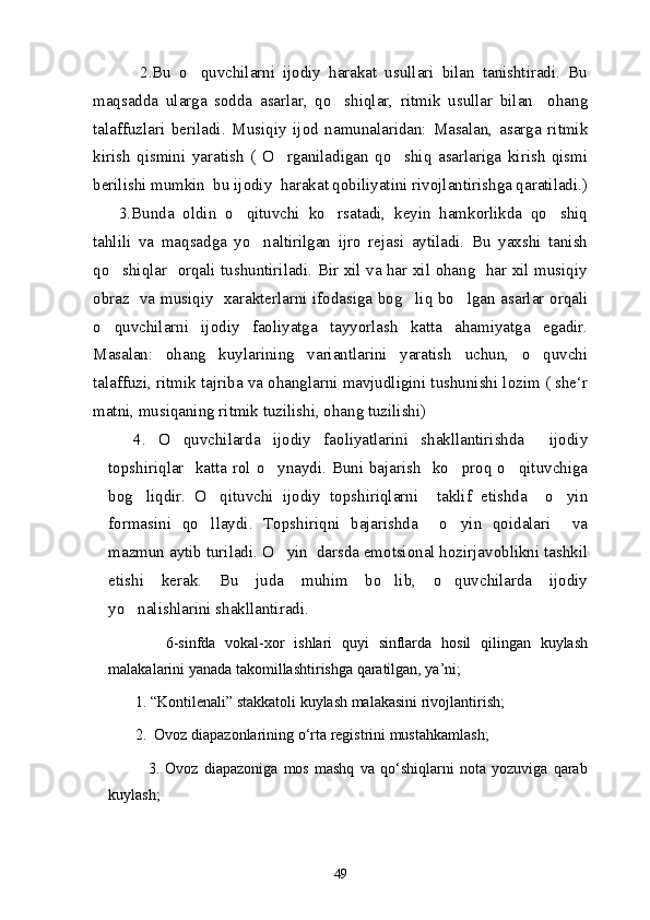             2.Bu   o quvchilarni   ijodiy   harakat   usullari   bilan   tanishtiradi.   Bu
maqsadda   ularga   sodda   asarlar,   qo shiqlar,   ritmik   usullar   bilan     ohang	

talaffuzlari   beriladi.   Musiqiy   ijod   namunalaridan:   Masalan,   asarga   ritmik
kirish   qismini   yaratish   (   O rganiladigan   qo shiq   asarlariga   kirish   qismi	
 
berilishi mumkin  bu ijodiy  harakat qobiliyatini rivojlantirishga qaratiladi.)
      3.Bunda   oldin   o qituvchi   ko rsatadi,   keyin   hamkorlikda   qo shiq	
  
tahlili   va   maqsadga   yo naltirilgan   ijro   rejasi   aytiladi.   Bu   yaxshi   tanish	

qo shiqlar   orqali tushuntiriladi. Bir xil va har xil ohang   har xil musiqiy	

obraz   va musiqiy   xarakterlarni ifodasiga bog liq bo lgan asarlar orqali	
 
o quvchilarni   ijodiy   faoliyatga   tayyorlash   katta   ahamiyatga   egadir.	

Masalan:   ohang   kuylarining   variantlarini   yaratish   uchun,   o quvchi	

talaffuzi, ritmik tajriba va ohanglarni mavjudligini tushunishi lozim ( she‘r
matni, musiqaning ritmik tuzilishi, ohang tuzilishi)
    4.   O quvchilarda   ijodiy   faoliyatlarini   shakllantirishda     ijodiy	

topshiriqlar   katta rol o ynaydi. Buni bajarish    ko proq o qituvchiga	
  
bog liqdir.   O qituvchi   ijodiy   topshiriqlarni     taklif   etishda     o yin	
  
formasini   qo llaydi.   Topshiriqni   bajarishda     o yin   qoidalari     va	
 
mazmun aytib turiladi. O yin  darsda emotsional hozirjavoblikni tashkil	

etishi   kerak.   Bu   juda   muhim   bo lib,   o quvchilarda   ijodiy	
 
yo nalishlarini shakllantiradi.	

            6-sinfda   vokal-xor   ishlari   quyi   sinflarda   hosil   qilingan   kuylash
malakalarini yanada takomillashtirishga qaratilgan, ya’ni; 
       1. “Kontilenali” stakkatoli kuylash malakasini rivojlantirish; 
        2.  Ovoz diapazonlarining о‘rta registrini mustahkamlash; 
              3.   Ovoz   diapazoniga   mos   mashq   va   qо‘shiqlarni   nota   yozuviga   qarab
kuylash; 
49 