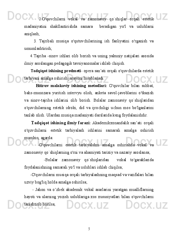           2.O'quvchilarni   vokal   va   zamonaviy   qo`shiqlar   orqali   estetik
madaniyatini   shakllantirishda   samara     beradigan   yo ' l   va   uslublarni
aniqlash ;
        3.   Tajribali   musiqa   o'qutuvchilarining   ish   faoliyatini   o'rganish   va
umumlashtirish;
        4.Tajriba  -sinov  ishlari  olib  borish  va  uning  yakuniy  natijalari  asosida
ilmiy asoslangan pedagogik tavsiyanomalar ishlab chiqish.
     Tadqiqot ishining predmeti - opera san’ati orqali o'quvchilarda estetik
tarbiyani amalga oshirish jarayoni hisoblanadi.
            Bitiruv   malakaviy   ishining   metodlari:   O'quvchilar   bilan   suhbat,
bahs-munozara   yuritish   intervyu   olish,   anketa   savol-javoblarini   o'tkazish
va   sinov-tajriba   ishlarini   olib   borish.   Bolalar   zamonaviy   qo`shiqlaridan
o'quvchilarning   estetik   idroki,   did   va   ijrochiligi   uchun   mos   bo'lganlarini
tanlab olish. Ulardan musiqa madaniyati darslarida keng foydalanishdir. 
      Tadqiqot ishining ilmiy farazi:  Akademikxonandalik san’ati  orqali
o'quvchilarni   estetik   tarbiyalash   ishlarini   samarali   amalga   oshirish
mumkin, agarda:
          -O'quvchilarni   estetik   tarbiyalshni   amalga   oshirishda   vokal   va
zamonaviy qo`shiqlarning o'rni va ahamiyati tarixiy va nazariy asoslansa;
          -Bolalar   zamonaviy   qo`shiqlaridan     vokal   to'garaklarida
foydalanishning samarali yo'l va uslublari ishlab chiqilsa;
     -O'quvchilarni musiqa orqali tarbiyalashning maqsad va vazifalari bilan
uzviy bog'liq holda amalga oshirilsa;
          -   Jahon   va   o’zbek   akademik   vokal   asarlarini   yaratgan   mualliflarning
hayoti va ularning yozish uslublariga xos xususiyatlari bilan o'quvchilarni
tanishtirib borilsa;
5 