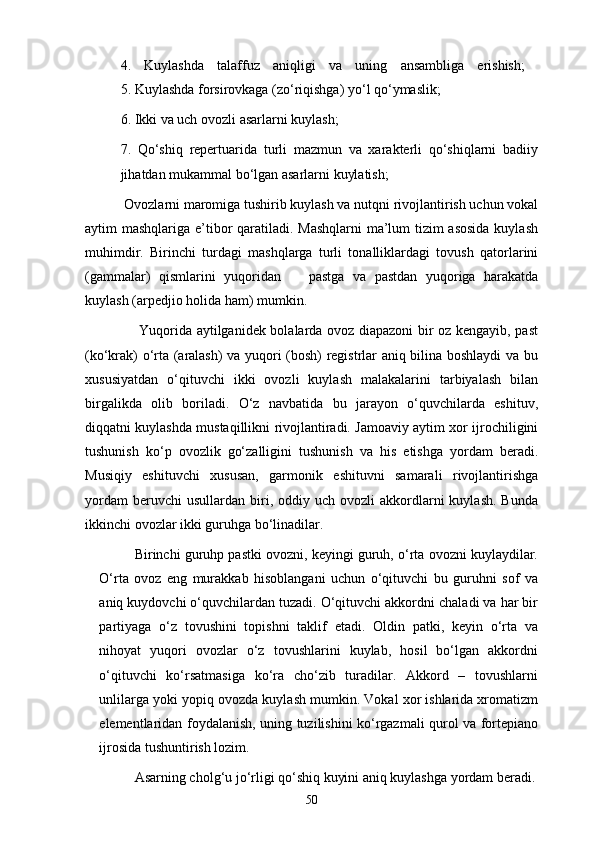 4.   Kuylashda   talaffuz   aniqligi   va   uning   ansambliga   erishish;  
5. Kuylashda forsirovkaga (zо‘riqishga) yо‘l qо‘ymaslik; 
6. Ikki va uch ovozli asarlarni kuylash; 
7.   Qо‘shiq   repertuarida   turli   mazmun   va   xarakterli   qо‘shiqlarni   badiiy
jihatdan mukammal bо‘lgan asarlarni kuylatish; 
 Ovozlarni maromiga tushirib kuylash va nutqni rivojlantirish uchun vokal
aytim mashqlariga e’tibor  qaratiladi. Mashqlarni  ma’lum  tizim  asosida  kuylash
muhimdir.   Birinchi   turdagi   mashqlarga   turli   tonalliklardagi   tovush   qatorlarini
(gammalar)   qismlarini   yuqoridan     pastga   va   pastdan   yuqoriga   harakatda
kuylash (arpedjio holida ham) mumkin. 
       Yuqorida aytilganidek bolalarda ovoz diapazoni bir oz kengayib, past
(kо‘krak) о‘rta (aralash) va yuqori (bosh) registrlar aniq bilina boshlaydi va bu
xususiyatdan   о‘qituvchi   ikki   ovozli   kuylash   malakalarini   tarbiyalash   bilan
birgalikda   olib   boriladi.   О‘z   navbatida   bu   jarayon   о‘quvchilarda   eshituv,
diqqatni kuylashda mustaqillikni rivojlantiradi. Jamoaviy aytim xor ijrochiligini
tushunish   kо‘p   ovozlik   gо‘zalligini   tushunish   va   his   etishga   yordam   beradi.
Musiqiy   eshituvchi   xususan,   garmonik   eshituvni   samarali   rivojlantirishga
yordam  beruvchi  usullardan   biri,  oddiy  uch  ovozli  akkordlarni  kuylash.   Bunda
ikkinchi ovozlar ikki guruhga bо‘linadilar. 
Birinchi guruhp pastki ovozni, keyingi guruh, о‘rta ovozni kuylaydilar.
О‘rta   ovoz   eng   murakkab   hisoblangani   uchun   о‘qituvchi   bu   guruhni   sof   va
aniq kuydovchi о‘quvchilardan tuzadi. О‘qituvchi akkordni chaladi va har bir
partiyaga   о‘z   tovushini   topishni   taklif   etadi.   Oldin   patki,   keyin   о‘rta   va
nihoyat   yuqori   ovozlar   о‘z   tovushlarini   kuylab,   hosil   bо‘lgan   akkordni
о‘qituvchi   kо‘rsatmasiga   kо‘ra   chо‘zib   turadilar.   Akkord   –   tovushlarni
unlilarga yoki yopiq ovozda kuylash mumkin. Vokal xor ishlarida xromatizm
elementlaridan foydalanish, uning tuzilishini kо‘rgazmali qurol va fortepiano
ijrosida tushuntirish lozim. 
Asarning cholg‘u jо‘rligi qо‘shiq kuyini aniq kuylashga yordam beradi.
50 