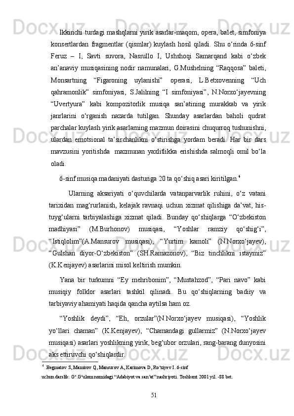 Ikkinchi  turdagi  mashqlarni  yirik asarlar-maqom, opera, balet, simfoniya
konsertlardan   fragmentlar   (qismlar)   kuylash   hosil   qiladi.   Shu   о‘rinda   6-sinf
Feruz   –   I,   Savti   suvora,   Nasrullo   I,   Ushshoqi   Samarqand   kabi   о‘zbek
an’anaviy   musiqasining   nodir   namunalari,   G.Mushelning   “Raqqosa”   baleti,
Monsartning   “Figaroning   uylanishi”   operasi,   L.Betxovenning   “Uch
qahramonlik”   simfoniyasi,   S.Jalilning   “I   simfoniyasi”,   N.Norxо‘jayevning
“Uvertyura”   kabi   kompozitorlik   musiqa   san’atining   murakkab   va   yirik
janrlarini   о‘rganish   nazarda   tutilgan.   Shunday   asarlardan   baholi   qudrat
parchalar kuylash yirik asarlarning mazmun doirasini chuqurroq tushunishni,
ulardan   emotsional   ta’sirchanlikni   о‘stirishga   yordam   beradi.   Har   bir   dars
mavzusini   yoritishda     mazmunan   yaxlitlikka   erishishda   salmoqli   omil   bо‘la
oladi. 
6-sinf musiqa madaniyati dasturiga 20 ta qо‘shiq asari kiritilgan. 4
 
          Ularning   aksariyati   о‘quvchilarda   vatanparvarlik   ruhini,   о‘z   vatani
tarixidan   mag‘rurlanish,   kelajak   ravnaqi   uchun   xizmat   qilishiga   da’vat,   his-
tuyg‘ularni   tarbiyalashiga   xizmat   qiladi.   Bunday   qо‘shiqlarga   “О‘zbekiston
madhiyasi”   (M.Burhonov)   musiqasi,   “Yoshlar   ramziy   qо‘shig‘i”,
“Istiqlolim”(A.Mansurov   musiqasi),   “Yurtim   kamoli”   (N.Norxо‘jayev),
“Gulshan   diyor-О‘zbekiston”   (SH.Ramazonov),   “Biz   tinchlikni   istaymiz”
(K.Kenjayev) asarlarini misol keltirish mumkin. 
Yana   bir   turkumni   “Ey   mehribonim”,   “Mustahzod”,   “Pari   navo”   kabi
musiqiy   folklor   asarlari   tashkil   qilinadi.   Bu   qо‘shiqlarning   badiiy   va
tarbiyaviy ahamiyati haqida qancha aytilsa ham oz. 
“Yoshlik   deydi”,   “Eh,   orzular”(N.Norxо‘jayev   musiqasi),   “Yoshlik
yо‘llari   chaman”   (K.Kenjayev),   “Chamandagi   gullarmiz”   (N.Norxо‘jayev
musiqasi) asarlari yoshlikning yirik, beg‘ubor orzulari, rang-barang dunyosini
aks ettiruvchi qо‘shiqlardir. 
4
  .Begmatov S, Mamirov Q, Mansurov A, Karimova D, Rо‘ziyev I. 6-sinf
uchun darslik. G‘.G‘ulom nomidagi “Adabiyot va san’at” nashriyoti. Toshkent 2001 yil. -88 bet.
51 