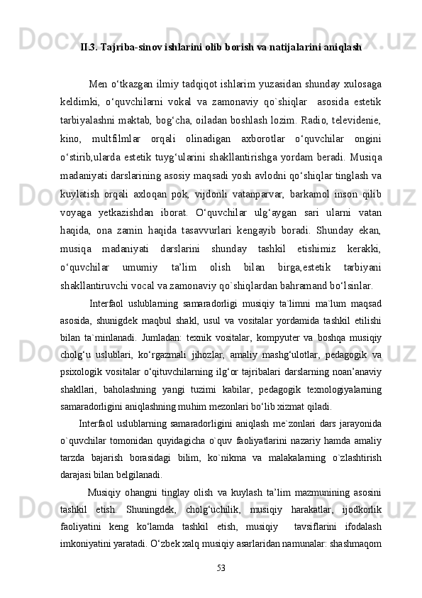 II .3.  Tajriba-sinov ishlarini olib borish va natijalarini aniqlash
       
                Men o‘tkazgan ilmiy tadqiqot ishlarim yuzasidan shunday xulosaga
keldimki,   o‘quvchilarni   vokal   va   zamonaviy   qo`shiqlar     asosida   estetik
tarbiyalashni maktab, bog‘cha, oiladan boshlash lozim. Radio, televidenie,
kino,   multfilmlar   orqali   olinadigan   axborotlar   o‘quvchilar   ongini
o‘stirib,ularda   estetik   tuyg‘ularini  shakllantirishga  yordam  beradi.   Musiqa
madaniyati darslarining asosiy maqsadi yosh avlodni qo‘shiqlar tinglash va
kuylatish   orqali   axloqan   pok,   vijdonli   vatanparvar,   barkamol   inson   qilib
voyaga   yetkazishdan   iborat.   O‘quvchilar   ulg‘aygan   sari   ularni   vatan
haqida,   ona   zamin   haqida   tasavvurlari   kengayib   boradi.   Shunday   ekan,
musiqa   madaniyati   darslarini   shunday   tashkil   etishimiz   kerakki,
o‘quvchilar   umumiy   ta’lim   olish   bilan   birga,estetik   tarbiyani
shakllantiruvchi vocal va zamonaviy qo`shiqlardan bahramand bo‘lsinlar.  
            Interfaol   uslublarning   samaradorligi   musiqiy   ta`limni   ma`lum   maqsad
asosida,   shunigdek   maqbul   shakl,   usul   va   vositalar   yordamida   tashkil   etilishi
bilan   ta`minlanadi.   Jumladan:   texnik   vositalar,   kompyuter   va   boshqa   musiqiy
cholg‘u   uslublari,   ko‘rgazmali   jihozlar,   amaliy   mashg‘ulotlar,   pedagogik   va
psixologik   vositalar   o‘qituvchilarning   ilg‘or   tajribalari   darslarning   noan’anaviy
shakllari,   baholashning   yangi   tuzimi   kabilar,   pedagogik   texnologiyalarning
samaradorligini aniqlashning mu h im mezonlari bo‘lib  x izmat qiladi.
          Interfaol   uslublarning   samaradorligini   aniqlash   me`zonlari   dars   jarayonida
o`quvchilar   tomonidan   quyidagicha   o`quv   faoliyatlarini   nazariy   hamda   amaliy
tarzda   bajarish   borasidagi   bilim,   ko`nikma   va   malakalarning   o`zlashtirish
darajasi bilan belgilanadi. 
            Musiqiy   o h angni   tinglay   olish   va   kuylash   ta’lim   mazmunining   asosini
tashkil   etish.   Shuningdek,   cholg‘uchilik,   musiqiy   harakatlar,   ijodkorlik
faoliyatini   keng   ko‘lamda   tashkil   etish,   musiqiy     tavsiflarini   ifodalash
imkoniyatini yaratadi. O‘zbek xalq musiqiy asarlaridan namunalar: shashmaqom
53 