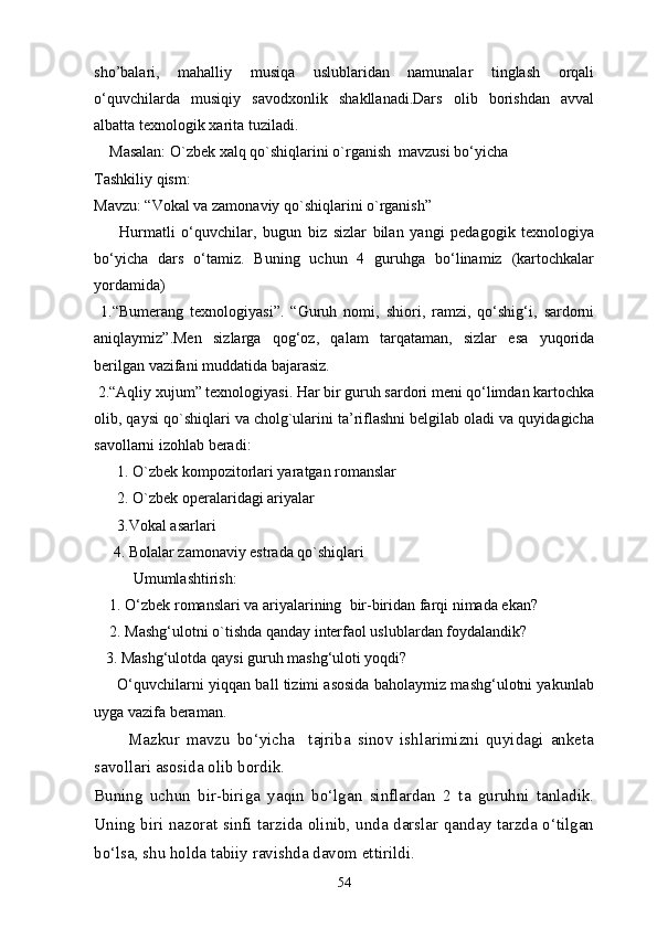 sho’balari,   mahalliy   musiqa   uslublaridan   namunalar   tinglash   orqali
o‘quvchilarda   musiqiy   savodxonlik   shakllanadi.Dars   olib   borishdan   avval
albatta texnologik xarita tuziladi.
    Masalan: O`zbek xalq qo`shiqlarini o`rganish  mavzusi bo‘yicha
Tashkiliy qism:
Mavzu: “Vokal va zamonaviy qo`shiqlarini o`rganish”
        Hurmatli   o‘quvchilar,   bugun   biz   sizlar   bilan   yangi   pedagogik   texnologiya
bo‘yicha   dars   o‘tamiz.   Buning   uchun   4   guruhga   bo‘linamiz   (kartochkalar
yordamida)
  1.“Bumerang   texnologiyasi”.   “Guruh   nomi,   shiori,   ramzi,   qo‘shig‘i,   sardorni
aniqlaymiz”.Men   sizlarga   qog‘oz,   qalam   tarqataman,   sizlar   esa   yuqorida
berilgan vazifani muddatida bajarasiz.
 2.“Aqliy xujum” texnologiyasi. Har bir guruh sardori meni qo‘limdan kartochka
olib, qaysi qo`shiqlari va cholg`ularini ta’riflashni belgilab oladi va quyidagicha
savollarni izohlab beradi:
      1.  O`zbek kompozitorlari yaratgan romanslar  
      2.  O`zbek operalaridagi ariyalar
      3.Vokal asarlari 
     4.  Bolalar zamonaviy estrada qo`shiqlari  
Umumlashtirish:
    1. O‘zbek  romanslari va ariyalarining   bir-biridan farqi nimada ekan? 
    2. Mashg‘ulotni o`tishda qanday interfaol uslublardan foydalandik?
   3. Mashg‘ulotda qaysi guruh mashg‘uloti yoqdi?
       O‘quvchilarni yiqqan ball tizimi asosida baholaymiz mashg‘ulotni yakunlab
uyga vazifa beraman.
          Mazkur   mavzu   bo‘yicha     tajriba   sinov   ishlarimizni   quyidagi   anketa
savollari asosida olib bordik.
Buning   uchun   bir-biriga   yaqin   bo‘lgan   sinflardan   2   ta   guruhni   tanladik.
Uning biri nazorat sinfi tarzida olinib, unda darslar qanday tarzda o‘tilgan
bo‘lsa, shu holda tabiiy ravishda davom ettirildi.
54 