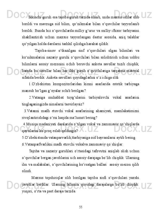       Ikkinchi guruh esa tajriba guruh tarzida olinib, unda maxsus ishlar olib
borildi   va   mavzuga   oid   bilim,   qo‘nikmalar   bilan   o‘quvchilar   tayyorlanib
borildi. Bunda biz o‘quvchilarda milliy g‘urur va milliy iftixor tarbiyasini
shakllantirish   uchun   maxsus   tayyorlangan   dastur   asosida,   aniq   talablar
qo‘yilgan holda darslarni tashkil qilishga harakat qildik.
          Tajriba-sinov   o‘tkazilgan   sinf   o‘quvchilari   olgan   bilimlari   va
ko‘nikmalarini   nazariy   guruhi   o‘quvchilari   bilan   solishtirish   uchun   ushbu
bilimlarni   asosiy   mezonini   ochib   beruvchi   anketa   savollar   tuzib   chiqdik,
hamda   bu   savollar   bilan   har   ikki   guruh   o‘quvchilariga   tarqatma   material
sifatida berdik. Anketa savollari quyidagilarhni o‘z ichiga oldi
      1.O’zbekiston   kompozitorlaridan   kimni   asarlarida   estetik   tarbiyaga
mansub bo‘lgan g‘oyalar ochib berilgan?
    2.Vatanga   muhabbat   tuyg‘ularini   tarbiyalovchi   vokal   asarlarini
tinglaganingizda nimalarni tasvirlaysiz?
  3.Vatanni   madh   etuvchi   vokal   asarlarining   ahamiyati,   mamlakatimizni
rivojlantirishdagi o‘rni haqida ma’lumot bering?
 4.Musiqa madaniyati darslarida o‘tilgan vokal va zamonaviy qo‘shiqlarda
qaysilarini ko‘proq eslab qoldingiz?
5.O‘zbekistonda vatanparvarlik,ttarbiyasiga oid bayramlarni aytib bering.
6.Vatanparfvarlikni madh etuvchi vokalva zamonaviy qo`shiqlar.
          Tajriba   va   nazariy   guruhlari   o‘rtasidagi   tafovutni   aniqlab   olish   uchun
o‘quvchilar bergan javoblarini uch asosiy darajaga bo‘lib chiqdik. Ularning
ilm va malakalari, o‘quvchilarining ko‘rsatgan ballari   asosiy mezon qilib
olindi.
          Maxsus   topshiriqlar   olib   borilgan   tajriba   sinfi   o‘quvchilari   yaxshi
javoblar   berdilar.   Ularning   bilimini   quyidagi   darajalarga   bo‘lib   chiqdik:
yuqori, o‘rta va past daraja tarzida.
55 