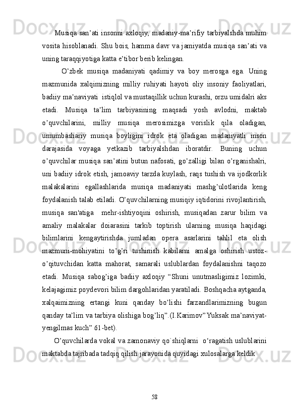           Musiqa san’ati insonni axloqiy, madaniy-ma’rifiy tarbiyalshda muhim
vosita hisoblanadi.   Shu bois, hamma davr va jamiyatda musiqa san’ati va
uning taraqqiyotiga katta e’tibor berib kelingan. 
          O’zbek   musiqa   madaniyati   qadimiy   va   boy   merosga   ega.   Uning
mazmunida   xalqimizning   milliy   ruhiyati   hayoti   oliy   insoniy   faoliyatlari,
badiiy ma’naviyati  istiqlol va mustaqillik uchun kurashi, orzu umidalri aks
etadi.   Musiqa   ta’lim   tarbiyasining   maqsadi   yosh   avlodni,   maktab
o’quvchilarini,   milliy   musiqa   merosimizga   vorislik   qila   oladigan,
umumbashariy   musiqa   boyligini   idrok   eta   oladigan   madaniyatli   inson
darajasida   voyaga   yetkazib   tarbiyalshdan   iboratdir.   Buning   uchun
o’quvchilar musiqa san’atini butun nafosati, go’zalligi bilan o’rganishalri,
uni badiiy idrok etish, jamoaviy tarzda kuylash, raqs tushish va ijodkorlik
malakalarini   egallashlarida   musiqa   madaniyati   mashg’ulotlarida   keng
foydalanish talab etiladi. O’quvchilarning musiqiy iqtidorini rivojlantirish,
musiqa   san'atiga     mehr-ishtiyoqini   oshirish,   musiqadan   zarur   bilim   va
amaliy   malakalar   doiarasini   tarkib   toptirish   ularning   musiqa   haqidagi
bilimlarini   kengaytirishda   jumladan   opera   asarlarini   tahlil   eta   olish
mazmuni-mohiyatini   to’g’ri   tushinish   kabilarni   amalga   oshirish   ustoz-
o’qituvchidan   katta   mahorat,   samarali   uslublardan   foydalanishni   taqozo
etadi.   Musiqa   sabog’iga   badiiy   axloqiy   “Shuni   unutmasligimiz   lozimki,
kelajagimiz poydevori bilim dargohlaridan yaratiladi. Boshqacha aytganda,
xalqaimizning   ertangi   kuni   qanday   bo’lishi   farzandlarimizning   bugun
qanday ta’lim va tarbiya olishiga bog’liq”.(I.Karimov”Yuksak ma’naviyat-
yengilmas kuch” 61-bet).
         O’quvchilarda vokal va zamonaviy qo`shiqlarni   o‘ragatish uslublarini
maktabda tajribada tadqiq qilish jarayonida quyidagi xulosalarga keldik 
58 