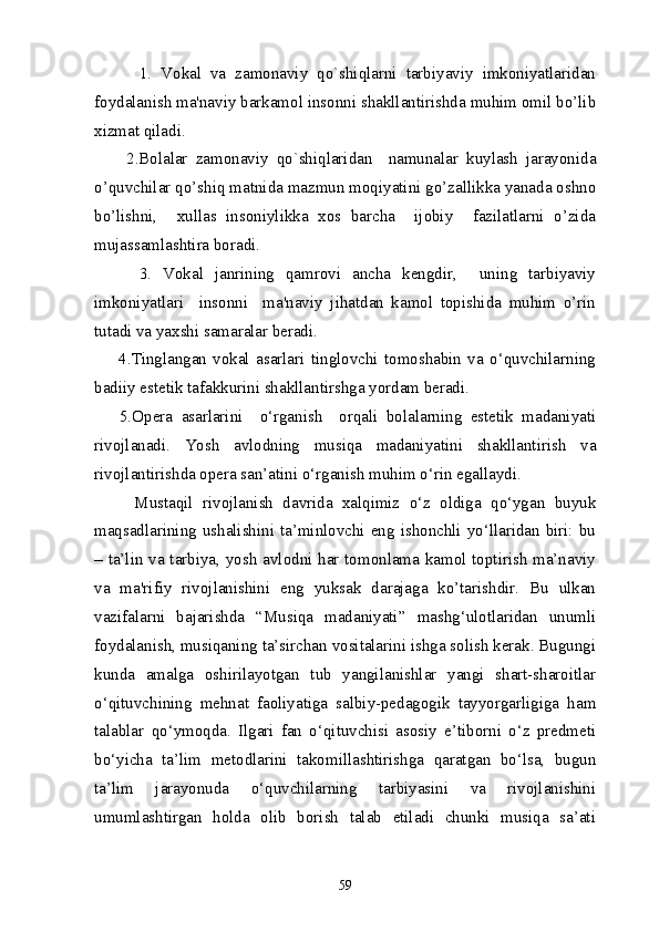           1.   Vokal   va   zamonaviy   qo`shiqlarni   tarbiyaviy   imkoniyatlaridan
foydalanish ma'naviy barkamol insonni shakllantirishda muhim omil bo’lib
xizmat qiladi. 
        2.Bolalar   zamonaviy   qo`shiqlaridan     namunalar   kuylash   jarayonida
o’quvchilar qo’shiq matnida mazmun moqiyatini go’zallikka yanada oshno
bo’lishni,     xullas   insoniylikka   xos   barcha     ijobiy     fazilatlarni   o’zida
mujassamlashtira boradi.
        3.   Vokal   janrining   qamrovi   ancha   kеngdir,     uning   tarbiyaviy
imkoniyatlari     insonni     ma'naviy   jihatdan   kamol   topishida   muhim   o’rin
tutadi va yaxshi samaralar bеradi.
        4.Tinglangan   vokal   asarlari   tinglovchi   tomoshabin   va   o‘quvchilarning
badiiy estеtik tafakkurini shakllantirshga yordam bеradi.
      5.Opera   asarlarini     o‘rganish     orqali   bolalarning   estetik   madaniyati
rivojlanadi.   Yosh   avlodning   musiqa   madaniyatini   shakllantirish   va
rivojlantirishda opera san’atini o‘rganish muhim o‘rin egallaydi.
Mustaqil   rivojlanish   davrida   xalqimiz   o‘z   oldiga   qo‘ygan   buyuk
maqsadlarining  ushalishini ta’minlovchi eng ishonchli  yo‘llaridan biri:  bu
– ta’lin va tarbiya, yosh avlodni har tomonlama kamol toptirish ma’naviy
va   ma'rifiy   rivojlanishini   eng   yuksak   darajaga   ko’tarishdir.   Bu   ulkan
vazifalarni   bajarishda   “Musiqa   madaniyati”   mashg‘ulotlaridan   unumli
foydalanish, musiqaning ta’sirchan vositalarini ishga solish kerak. Bugungi
kunda   amalga   oshirilayotgan   tub   yangilanishlar   yangi   shart-sharoitlar
o‘qituvchining   mehnat   faoliyatiga   salbiy-pedagogik   tayyorgarligiga   ham
talablar   qo‘ymoqda.   Ilgari   fan   o‘qituvchisi   asosiy   e’tiborni   o‘z   predmeti
bo‘yicha   ta’lim   metodlarini   takomillashtirishga   qaratgan   bo‘lsa,   bugun
ta’lim   jarayonuda   o‘quvchilarning   tarbiyasini   va   rivojlanishini
umumlashtirgan   holda   olib   borish   talab   etiladi   chunki   musiqa   sa’ati
59 