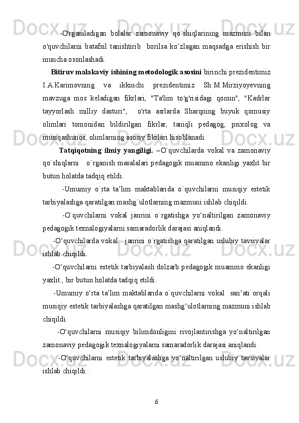         -O'rganiladigan   bolalar   zamonaviy   qo`shiqlarining   mazmuni   bilan
o'quvchilarni   batafsil   tanishtirib     borilsa   ko’zlagan   maqsadga   erishish   bir
muncha osonlashadi.
     Bitiruv malakaviy ishining metodologik asosini  birinchi prezidentimiz
I.A.Karimovning   va   ikkinchi   prezidentimiz   Sh.M.Mirziyoyevning
mavzuga   mos   keladigan   fikrlari,   "Ta'lim   to'g'risidagi   qonun",   "Kadrlar
tayyorlash   milliy   dasturi",     o'rta   asrlarda   Sharqning   buyuk   qomusiy
olimlari   tomonidan   bildirilgan   fikrlar,   taniqli   pedagog,   psixolog   va
musiqashunos, olimlarning asosiy fikrlari hisoblanadi. 
          Tatqiqotning   ilmiy   yangiligi.   – O`quvchilar da   vokal   va   zamonaviy
qo`shiqlarni      o`rganish masalalari pedagogik muammo ekanligi yaxlit bir
butun holatda tadqiq etildi. 
          -Umumiy   o`rta   ta’lim   maktablarida   o`quvchilarni   musiqiy   estetik
tarbiyalashga qaratilgan mashg`ulotlarning mazmuni ishlab chiqildi. 
          -O`quvchilarni   vokal   janrini   o`rgatishga   yo‘naltirilgan   zamonaviy
pedagogik texnalogiyalarni samaradorlik darajasi aniqlandi. 
       -O‘quvchilarda vokal     janrini o`rgatishga qaratilgan uslubiy tavsiyalar
ishlab chiqildi. 
       -O‘quvchilarni estetik tarbiyalash dolzarb pedagogik muammo ekanligi
yaxlit , bir butun holatda tadqiq etildi. 
        -Umumiy  o‘rta  ta’lim  maktablarida  o`quvchilarni  vokal    san’ati  orqali
musiqiy estetik tarbiyalashga qaratilgan mashg‘ulotlarning mazmuni ishlab
chiqildi. 
        -O‘quvchilarni   musiqiy   bilimdonligini   rivojlantirishga   yo‘naltirilgan
zamonaviy pedagogik texnalogiyalarni samaradorlik darajasi aniqlandi. 
          -O‘quvchilarni   estetik   tarbiyalashga   yo‘naltirilgan   uslubiy   tavsiyalar
ishlab chiqildi.   .
6 