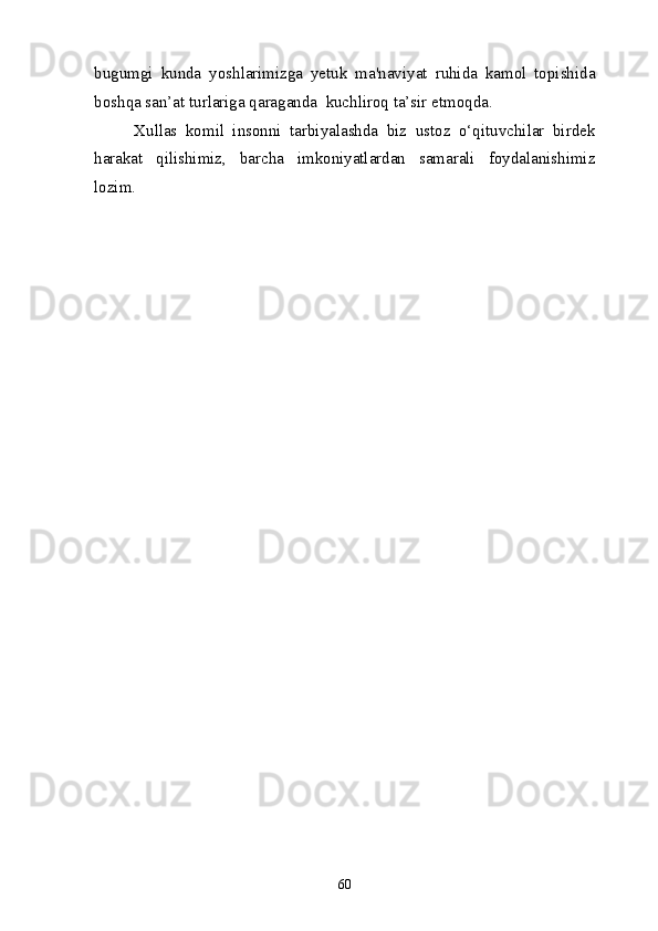 bugumgi   kunda   yoshlarimizga   yetuk   ma'naviyat   ruhida   kamol   topishida
boshqa san’at turlariga qaraganda  kuchliroq ta’sir etmoqda. 
Xullas   komil   insonni   tarbiyalashda   biz   ustoz   o‘qituvchilar   birdek
harakat   qilishimiz,   barcha   imkoniyatlardan   samarali   foydalanishimiz
lozim.
60 