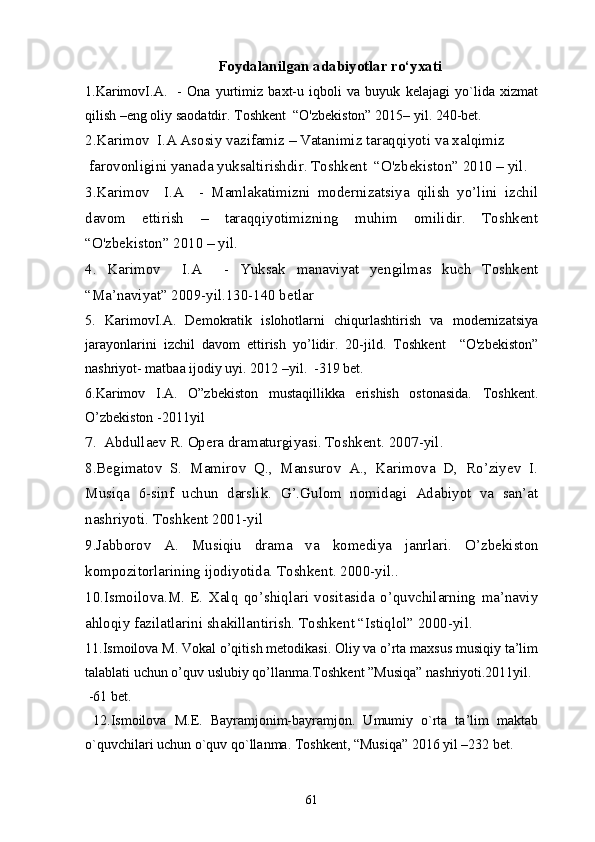 Foydalanilgan adabiyotlar ro‘yxati
1 . KarimovI.A.     -   Ona   yurtimiz   baxt-u   iqboli   va   buyuk   kelajagi   yo`lida   xizmat
qilish –eng oliy saodatdir. Toshkent  “O'zbekiston” 2015– yil. 240-bet.
2.Karimov  I.A Asosiy vazifamiz – Vatanimiz taraqqiyoti va xalqimiz
 far ovonligini yanada yuksaltirishdir. Toshkent  “O'zbekist on” 2010 – yil.
3.Karimov     I.A     -   Mamlakatimizni   modernizatsiya   qilish   yo’lini   izchil
davom   ettirish   –   taraqqiyotimizning   muhim   omilidir.   Toshkent
“O'zbekiston” 2010 – yil.
4.   Karimov     I.A     -   Yuksak   manaviyat   yengilmas   kuch   Toshkent
“Ma’naviyat” 2009-yil.130-140 betlar
5.   KarimovI.A.   Demokratik   islohotlarni   chiqurlashtirish   va   modernizatsiya
jarayonlarini   izchil   davom   ettirish   yo’lidir.   20-jild.   Toshkent     “O'zbekiston”
nashriyot- matbaa ijodiy uyi. 2012 –yil.  -319 bet.
6. Karimov   I.A.   O”zbekiston   mustaqillikka   erishish   ostonasida.   Toshkent.
O’zbekiston   -2011 yil
7 .  Abdullaev R. Opera dramaturgiyasi. Toshkent.  2007-yil.
8.Begimatov   S.   Mamirov   Q.,   Mansurov   A.,   Karimova   D,   Ro’ziyev   I.
Musiqa   6-sinf   uchun   darslik.   G’.Gulom   nomidagi   Adabiyot   va   san’at
nashriyoti. Toshkent 2001-yil 
9.Jabborov   A.   Musiqiu   drama   va   komediya   janrlari.   O’zbekiston
kompozitorlarining ijodiyotida. Toshkent. 2000-yil..
10.Ismoilova.M.   E.   Xalq   qo’shiqlari   vositasida   o’quvchilarning   ma’naviy
ahloqiy fazilatlarini shakillantirish. Toshkent “Istiqlol” 2000-yil.
1 1 .Ismoilova M. Vokal o’qitish metodikasi. Oliy va o’rta maxsus musiqiy ta’lim
talablati uchun o’quv uslubiy qo’llanma.Toshkent ”Musiqa” nashriyoti.2011yil.
 -61 bet.
  12.Ismoilova   M.E.   Bayramjonim-bayramjon.   Umumiy   o`rta   ta’lim   maktab
o`quvchilari uchun o`quv qo`llanma. Toshkent, “Musiqa” 2016 yil –232 bet.
61 