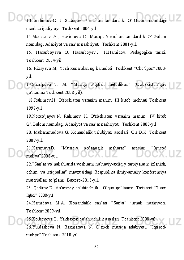 13. Ibrohimov.O.   J.   Sadoqov.   7-sinf   uchun   darslik.   G’.Gulom   nomidagi
manbaa ijodiy uyi. Toshkent 2004-yil.
14.Mansurov   A.,   Hakimova   D.   Musiqa   5-sinf   uchun   darslik   G’.Gulom
nomidagi Adabiyot va san’at nashriyoti. Toshkent 2001-yil.
15.   Hasanboyeva   O.   Hasanboyev.J,   H.Hamidov.   Pedagogika   tarixi.
Toshkent  2004-yil.
16. Rizayeva M, Yosh xonandaning kamoloti. Toshkent “Cho’lpon”2003-
yil.
17.Sharipova   T.   M.   “Musiqa   o’qitish   metodikasi”   (O'zbekiston’quv
qo’llanma Toshkent 2008-yil).
  18.Rahimov.H.   O'zbekiston   vatanim   manim.   III   kitob   mehnati   Toshkent
1992-yil
19.Norxo’jayev.N.   Rahimov   H.   O'zbekiston   vatanim   manim.   IV   kitob
G’.Gulom nomidagi Adabiyot va san’at nashriyoti. Toshkent 2000-yil
20.   Muhammodova  G.  Xonandalik   uslubiyati   asoslari.   O'z.D.K.  Toshkent
2007-yil. 
21.KarimovaD.   “Musiqiy   pedagogik   mahorat”   asoslari   “Iqtisod
moliya”2008-yil.
22.“San’at yo‘nalishlarida yoshlarni na’naviy-axliqiy tarbiyalash: izlanish,
echim,   va   istiqbollar”   mavzusidagi   Respublika   ilmiy-amaliy   konferensiya
materiallari to’plami. Buxoro-2013-yil.
23.   Qodirov   D.   An’anaviy   qo`shiqchilik.     O`quv   qo`llanma.   Toshkent   “Turon
Iqbol” 2008-yil 
24.Hamidova   M.A.   Xonandalik   san’ati   “San'at”   jurnali   nashriyoti.
Toshkent 2009-yil.
25.Xolboyeva G. Yakkaxon qo’shiqchilik asoslari. Toshkent 2008-yil.
26.Yuldasheva   N.   Raxmatova   N.   O’zbek   musiqa   adabiyoti.   “Iqtisod-
moliya” Toshkent. 2010-yil.
62 
