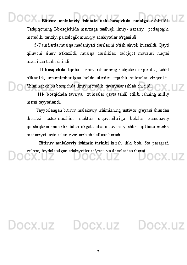           Bitiruv   malakaviy   ishimiz   uch   bosqichda   amalga   oshirildi .
Tadqiqotning   I-bosqichida   mavzuga   taalluqli   ilmiy-   nazariy,     pedagogik,
metodik, tarixiy, psixalogik musiqiy adabiyotlar o'rganildi. 
      5-7 sinflarda musiqa madaniyati darslarini o'tish ahvoli kuzatildi. Qayd
qiluvchi   sinov   o'tkazildi,   musiqa   darsliklari   tadqiqot   mavzusi   nuqtai
nazaridan tahlil dilindi:
            II-bosqichda   tajriba   -   sinov   ishlarining   natijalari   o'rganildi,   tahlil
o'tkazildi,   umumlashtirilgan   holda   ulardan   tegishli   xulosalar   chiqarildi.
Shuningdek bu bosqichda ilmiy metodik  tavsiyalar ishlab chiqildi. 
            III-   bosqichda   tavsiya,     xulosalar   qayta   tahlil   etilib,   ishning   milliy
matni tayyorlandi.
           Tayyorlangan bitiruv malakaviy ishimizning   ustivor g'oyasi   shundan
iboratki   ustoz-muallim   maktab   o'quvchilariga   bolalar   zamonaviy
qo`shiqlarni   mohirlik   bilan   o'rgata   olsa   o'quvchi   yoshlar     qalbida   estetik
madaniyat  asta-sekin rivojlanib shakillana boradi.
            Bitiruv   malakaviy   ishimiz   tarkibi   kirish,   ikki   bob,   5ta   paragraf,
xulosa, foydalanilgan adabiyotlar   ro'yxati va ilovalardan iborat. 
7 