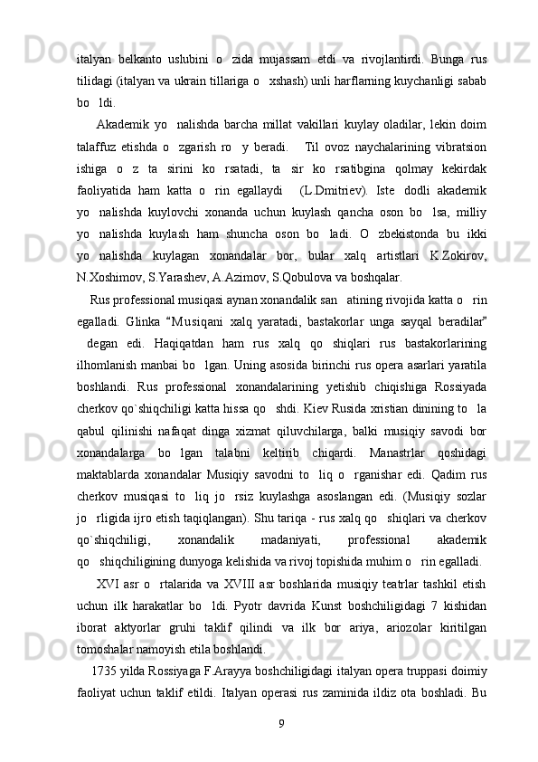 italyan   belkanto   uslubini   o zida   mujassam   etdi   va   rivojlantirdi.   Bunga   rus
tilidagi (italyan va ukrain tillariga o xshash) unli harflarning kuychanligi sabab	

bo ldi.	

        Akademik   yo nalishda   barcha   millat   vakillari   kuylay   oladilar,   lekin   doim	

talaffuz   etishda   o zgarish   ro y   beradi.   Til   ovoz   naychalarining   vibratsion
  
ishiga   o z   ta sirini   ko rsatadi,   ta sir   ko rsatibgina   qolmay   kekirdak	
    
faoliyatida   ham   katta   o rin   egallaydi   (L.Dmitriev).   Iste dodli   akademik	
  
yo nalishda   kuylovchi   xonanda   uchun   kuylash   qancha   oson   bo lsa,   milliy	
 
yo nalishda   kuylash   ham   shuncha   oson   bo ladi.   O zbekistonda   bu   ikki
  
yo nalishda   kuylagan   xonandalar   bor,   bular   xalq   artistlari   K.Zokirov,

N.Xoshimov, S.Yarashev, A.Azimov, S.Qobulova va boshqalar.
    Rus professional musiqasi   aynan   xonandalik san atining	
   rivojida   katta   o rin	
egalladi.   Glinka   M u s iqani	
   xalq   yaratadi,   bastakorlar   unga   sayqal   beradilar	
degan	
   edi.   Haqiqatdan   ham   rus   xalq   qo shiqlari   rus   bastakorlarining	
ilhomlanish manbai bo lgan. Uning asosida  birinchi rus opera asarlari yaratila	

boshlandi.   Rus   professional   xonandalarining   ye tishib   chiqishiga   Rossiyada
cherkov  qo`shiqchiligi  katta   hissa   qo shdi. Kiev Rusida xristian dinining to la	
 
qabul   qilinishi   nafaqat   dinga   xizmat   qiluvchilarga,   balki   musiqiy   savodi   bor
xonandalarga   bo lgan   talabni   keltirib   chiqardi.   Manastrlar   qoshidagi	

maktablarda   xonandalar   Musiqiy   savodni   to liq   o rganishar   edi.   Qadim   rus	
 
cherkov   musiqasi   to liq   jo rsiz   kuylashga   asoslangan   edi.   (Musiqiy   sozlar	
 
jo rligida ijro etish taqiqlangan). Shu tariqa - rus xalq qo shiqlari va cherkov	
 
qo`shiqchiligi,   xonandalik   madaniyati,   professional   akademik
qo shiqchiligining dunyoga kelishida va rivoj topishida muhim o rin egalladi.
 
        XVI   asr   o rtalarida   va   XVIII   asr   boshlarida   musiqiy   teatrlar   tashkil   etish	

uchun   ilk   harakatlar   bo ldi.   Pyotr   davrida   Kunst   boshchiligidagi   7   kishidan	

iborat   aktyorlar   gruhi   taklif   qilindi   va   ilk   bor   ariya,   ariozolar   kiritilgan
tomoshalar namoyish etila boshlandi.
    1735 yilda Rossiyaga F.Arayya boshchiligidagi   italyan opera truppasi   doimiy
faoliyat   uchun   taklif   etildi.   Italyan   operasi   rus   zaminida   ildiz   ota   boshladi.   Bu
9 