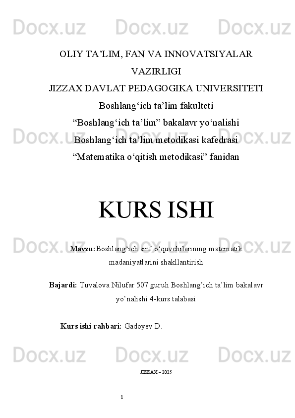1OLIY TA’LIM, FAN VA INNOVATSIYALAR
VAZIRLIGI
JIZZAX DAVLAT PEDAGOGIKA UNIVERSITETI
Boshlang‘ich ta’lim fakulteti
“Boshlang‘ich ta’lim” bakalavr yo‘nalishi
Boshlang‘ich ta’lim metodikasi kafedrasi
“Matematika o‘qitish metodikasi” fanidan
KURS ISHI
Mavzu: Boshlang ich sinf o quvchilarining matematikʻ ʻ
madaniyatlarini shakllantirish
Bajardi:  Tuvalova Nilufar 5 0 7 guruh   Boshlang‘ich ta’lim bakalavr
yo‘nalishi   4-kurs talabasi
Kurs ishi rahbari:  Gadoyev D.
JIZZAX – 2025 