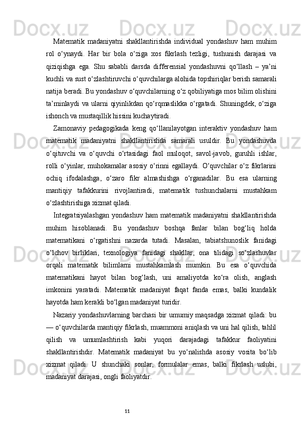11Matematik   madaniyatni   shakllantirishda   individual   yondashuv   ham   muhim
rol   o‘ynaydi.   Har   bir   bola   o‘ziga   xos   fikrlash   tezligi,   tushunish   darajasi   va
qiziqishga   ega.   Shu   sababli   darsda   differensial   yondashuvni   qo‘llash   –   ya’ni
kuchli va sust o‘zlashtiruvchi o‘quvchilarga alohida topshiriqlar berish samarali
natija beradi. Bu yondashuv o‘quvchilarning o‘z qobiliyatiga mos bilim olishini
ta’minlaydi   va  ularni   qiyinlikdan   qo‘rqmaslikka   o‘rgatadi.   Shuningdek,  o‘ziga
ishonch va mustaqillik hissini kuchaytiradi.
Zamonaviy   pedagogikada   keng   qo‘llanilayotgan   interaktiv   yondashuv   ham
matematik   madaniyatni   shakllantirishda   samarali   usuldir.   Bu   yondashuvda
o‘qituvchi   va   o‘quvchi   o‘rtasidagi   faol   muloqot,   savol-javob,   guruhli   ishlar,
rolli  o‘yinlar, muhokamalar  asosiy  o‘rinni  egallaydi. O‘quvchilar o‘z fikrlarini
ochiq   ifodalashga,   o‘zaro   fikr   almashishga   o‘rganadilar.   Bu   esa   ularning
mantiqiy   tafakkurini   rivojlantiradi,   matematik   tushunchalarni   mustahkam
o‘zlashtirishiga xizmat qiladi.
Integratsiyalashgan   yondashuv   ham   matematik  madaniyatni   shakllantirishda
muhim   hisoblanadi.   Bu   yondashuv   boshqa   fanlar   bilan   bog‘liq   holda
matematikani   o‘rgatishni   nazarda   tutadi.   Masalan,   tabiatshunoslik   fanidagi
o‘lchov   birliklari,   texnologiya   fanidagi   shakllar,   ona   tilidagi   so‘zlashuvlar
orqali   matematik   bilimlarni   mustahkamlash   mumkin.   Bu   esa   o‘quvchida
matematikani   hayot   bilan   bog‘lash,   uni   amaliyotda   ko‘ra   olish,   anglash
imkonini   yaratadi.   Matematik   madaniyat   faqat   fanda   emas,   balki   kundalik
hayotda ham kerakli bo‘lgan madaniyat turidir.
Nazariy yondashuvlarning barchasi  bir  umumiy maqsadga xizmat qiladi: bu
— o‘quvchilarda mantiqiy fikrlash, muammoni aniqlash va uni hal qilish, tahlil
qilish   va   umumlashtirish   kabi   yuqori   darajadagi   tafakkur   faoliyatini
shakllantirishdir.   Matematik   madaniyat   bu   yo‘nalishda   asosiy   vosita   bo‘lib
xizmat   qiladi.   U   shunchaki   sonlar,   formulalar   emas,   balki   fikrlash   uslubi,
madaniyat darajasi, ongli faoliyatdir.