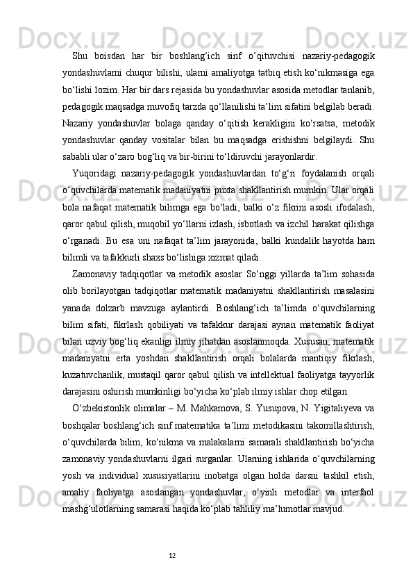 12Shu   boisdan   har   bir   boshlang‘ich   sinf   o‘qituvchisi   nazariy-pedagogik
yondashuvlarni chuqur bilishi, ularni amaliyotga tatbiq etish ko‘nikmasiga ega
bo‘lishi lozim. Har bir dars rejasida bu yondashuvlar asosida metodlar tanlanib,
pedagogik maqsadga muvofiq tarzda qo‘llanilishi ta’lim sifatini belgilab beradi.
Nazariy   yondashuvlar   bolaga   qanday   o‘qitish   kerakligini   ko‘rsatsa,   metodik
yondashuvlar   qanday   vositalar   bilan   bu   maqsadga   erishishni   belgilaydi.   Shu
sababli ular o‘zaro bog‘liq va bir-birini to‘ldiruvchi jarayonlardir.
Yuqoridagi   nazariy-pedagogik   yondashuvlardan   to‘g‘ri   foydalanish   orqali
o‘quvchilarda matematik madaniyatni puxta shakllantirish mumkin. Ular orqali
bola   nafaqat   matematik   bilimga   ega   bo‘ladi,   balki   o‘z   fikrini   asosli   ifodalash,
qaror qabul qilish, muqobil yo‘llarni izlash, isbotlash va izchil harakat qilishga
o‘rganadi.   Bu   esa   uni   nafaqat   ta’lim   jarayonida,   balki   kundalik   hayotda   ham
bilimli va tafakkurli shaxs bo‘lishiga xizmat qiladi.
Zamonaviy   tadqiqotlar   va   metodik   asoslar   So‘nggi   yillarda   ta’lim   sohasida
olib   borilayotgan   tadqiqotlar   matematik   madaniyatni   shakllantirish   masalasini
yanada   dolzarb   mavzuga   aylantirdi.   Boshlang‘ich   ta’limda   o‘quvchilarning
bilim   sifati,   fikrlash   qobiliyati   va   tafakkur   darajasi   aynan   matematik   faoliyat
bilan uzviy bog‘liq ekanligi ilmiy jihatdan asoslanmoqda. Xususan, matematik
madaniyatni   erta   yoshdan   shakllantirish   orqali   bolalarda   mantiqiy   fikrlash,
kuzatuvchanlik, mustaqil qaror qabul qilish va intellektual faoliyatga tayyorlik
darajasini oshirish mumkinligi bo‘yicha ko‘plab ilmiy ishlar chop etilgan.
O‘zbekistonlik olimalar – M. Mahkamova, S. Yusupova, N. Yigitaliyeva va
boshqalar  boshlang‘ich sinf  matematika  ta’limi  metodikasini  takomillashtirish,
o‘quvchilarda bilim, ko‘nikma  va malakalarni  samarali  shakllantirish bo‘yicha
zamonaviy  yondashuvlarni  ilgari  surganlar.  Ularning  ishlarida  o‘quvchilarning
yosh   va   individual   xususiyatlarini   inobatga   olgan   holda   darsni   tashkil   etish,
amaliy   faoliyatga   asoslangan   yondashuvlar,   o‘yinli   metodlar   va   interfaol
mashg‘ulotlarning samarasi haqida ko‘plab tahliliy ma’lumotlar mavjud.