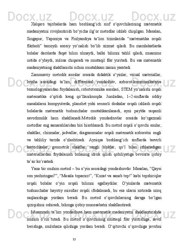 13Xalqaro   tajribalarda   ham   boshlang‘ich   sinf   o‘quvchilarining   matematik
madaniyatini  rivojlantirish  bo‘yicha  ilg‘or  metodlar  ishlab  chiqilgan.  Masalan,
Singapur,   Yaponiya   va   Finlyandiya   ta’lim   tizimlarida   “matematika   orqali
fikrlash”   tamoyili   asosiy   yo‘nalish   bo‘lib   xizmat   qiladi.   Bu   mamlakatlarda
bolalar   darslarda   faqat   bilim   olmaydi,   balki   bilimni   tahlil   qiladi,   muammo
ustida   o‘ylaydi,   xulosa   chiqaradi   va   mustaqil   fikr   yuritadi.   Bu   esa   matematik
madaniyatning shakllanishi uchun mustahkam zamin yaratadi.
Zamonaviy   metodik   asoslar   orasida   didaktik   o‘yinlar,   vizual   materiallar,
loyiha   asosidagi   ta’lim,   differensial   yondashuv,   axborot-kommunikatsiya
texnologiyalaridan foydalanish, robototexnika asoslari, STEM yo‘nalishi orqali
matematika   o‘qitish   keng   qo‘llanilmoqda.   Jumladan,   1–2-sinflarda   oddiy
masalalarni   kompyuterda,   planshet   yoki   sensorli   doskalar   orqali   ishlash   orqali
bolalarda   matematik   tushunchalar   mustahkamlanadi,   ayni   paytda   raqamli
savodxonlik   ham   shakllanadi.Metodik   yondashuvlar   orasida   ko‘rgazmali
metodlar eng samaralilaridan biri hisoblanadi. Bu metod orqali o‘quvchi sonlar,
shakllar,   chizmalar,   jadvallar,   diagrammalar   orqali   matematik   axborotni   ongli
va   tahliliy   tarzda   o‘zlashtiradi.   Ayniqsa   boshlang‘ich   sinflarda   tasvirli
kartochkalar,   geometrik   shakllar,   rangli   bloklar,   qo‘l   bilan   ishlanadigan
materiallardan   foydalanish   bolaning   idrok   qilish   qobiliyatiga   bevosita   ijobiy
ta’sir ko‘rsatadi.
Yana bir muhim metod – bu o‘yin asosidagi yondashuvdir. Masalan, “Qaysi
son yashiringan?”, “Masala topamiz!”, “Kuzat va sanab top!” kabi topshiriqlar
orqali   bolalar   o‘yin   orqali   bilimni   egallaydilar.   O‘yinlarda   matematik
tushunchalar   hayotiy   misollar   orqali   ifodalanadi,   bu   esa   ularni   xotirada   uzoq
saqlanishiga   yordam   beradi.   Bu   metod   o‘quvchilarning   darsga   bo‘lgan
qiziqishini oshiradi, bilimga ijobiy munosabatni shakllantiradi.
Muammoli   ta’lim   yondashuvi   ham   matematik   madaniyatni   shakllantirishda
muhim   o‘rin   tutadi.   Bu   metod   o‘quvchining   mustaqil   fikr   yuritishiga,   savol
berishiga,   mulohaza   qilishiga   yordam   beradi.   O‘qituvchi   o‘quvchiga   javobni 