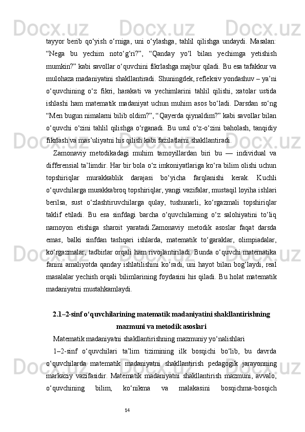 14tayyor   berib   qo‘yish   o‘rniga,   uni   o‘ylashga,   tahlil   qilishga   undaydi.   Masalan:
“Nega   bu   yechim   noto‘g‘ri?”,   “Qanday   yo‘l   bilan   yechimga   yetishish
mumkin?” kabi savollar o‘quvchini fikrlashga majbur qiladi. Bu esa tafakkur va
mulohaza madaniyatini shakllantiradi.   Shuningdek, refleksiv yondashuv – ya’ni
o‘quvchining   o‘z   fikri,   harakati   va   yechimlarini   tahlil   qilishi,   xatolar   ustida
ishlashi   ham   matematik   madaniyat   uchun   muhim   asos   bo‘ladi.   Darsdan   so‘ng
“Men bugun nimalarni bilib oldim?”, “Qayerda qiynaldim?” kabi savollar bilan
o‘quvchi  o‘zini  tahlil qilishga o‘rganadi. Bu usul  o‘z-o‘zini  baholash,  tanqidiy
fikrlash va mas’uliyatni his qilish kabi fazilatlarni shakllantiradi.
Zamonaviy   metodikadagi   muhim   tamoyillardan   biri   bu   —   individual   va
differensial ta’limdir. Har bir bola o‘z imkoniyatlariga ko‘ra bilim olishi uchun
topshiriqlar   murakkablik   darajasi   bo‘yicha   farqlanishi   kerak.   Kuchli
o‘quvchilarga murakkabroq topshiriqlar, yangi vazifalar, mustaqil loyiha ishlari
berilsa,   sust   o‘zlashtiruvchilarga   qulay,   tushunarli,   ko‘rgazmali   topshiriqlar
taklif   etiladi.   Bu   esa   sinfdagi   barcha   o‘quvchilarning   o‘z   salohiyatini   to‘liq
namoyon   etishiga   sharoit   yaratadi.Zamonaviy   metodik   asoslar   faqat   darsda
emas,   balki   sinfdan   tashqari   ishlarda,   matematik   to‘garaklar,   olimpiadalar,
ko‘rgazmalar, tadbirlar orqali ham rivojlantiriladi. Bunda o‘quvchi matematika
fanini   amaliyotda   qanday   ishlatilishini   ko‘radi,   uni   hayot   bilan   bog‘laydi,   real
masalalar yechish orqali bilimlarining foydasini his qiladi. Bu holat matematik
madaniyatni mustahkamlaydi.
2.1–2-sinf o‘quvchilarining matematik madaniyatini shakllantirishning
mazmuni va metodik asoslari
Matematik madaniyatni shakllantirishning mazmuniy yo‘nalishlari
1–2-sinf   o‘quvchilari   ta’lim   tizimining   ilk   bosqichi   bo‘lib,   bu   davrda
o‘quvchilarda   matematik   madaniyatni   shakllantirish   pedagogik   jarayonning
markaziy   vazifasidir.   Matematik   madaniyatni   shakllantirish   mazmuni,   avvalo,
o‘quvchining   bilim,   ko‘nikma   va   malakasini   bosqichma-bosqich