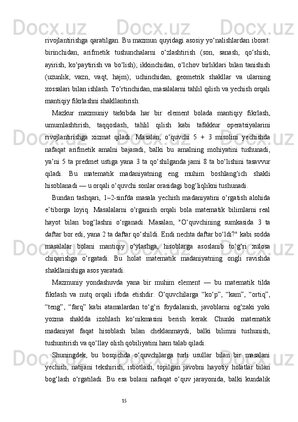 15rivojlantirishga qaratilgan. Bu mazmun quyidagi asosiy yo‘nalishlardan iborat:
birinchidan,   arifmetik   tushunchalarni   o‘zlashtirish   (son,   sanash,   qo‘shish,
ayirish,   ko‘paytirish   va   bo‘lish);   ikkinchidan,   o‘lchov   birliklari   bilan   tanishish
(uzunlik,   vazn,   vaqt,   hajm);   uchinchidan,   geometrik   shakllar   va   ularning
xossalari bilan ishlash. To‘rtinchidan, masalalarni tahlil qilish va yechish orqali
mantiqiy fikrlashni shakllantirish.
Mazkur   mazmuniy   tarkibda   har   bir   element   bolada   mantiqiy   fikrlash,
umumlashtirish,   taqqoslash,   tahlil   qilish   kabi   tafakkur   operatsiyalarini
rivojlantirishga   xizmat   qiladi.   Masalan,   o‘quvchi   5   +   3   misolini   yechishda
nafaqat   arifmetik   amalni   bajaradi,   balki   bu   amalning   mohiyatini   tushunadi,
ya’ni   5  ta   predmet   ustiga   yana   3   ta  qo‘shilganda   jami   8   ta  bo‘lishini   tasavvur
qiladi.   Bu   matematik   madaniyatning   eng   muhim   boshlang‘ich   shakli
hisoblanadi — u orqali o‘quvchi sonlar orasidagi bog‘liqlikni tushunadi.
Bundan   tashqari,   1–2-sinfda   masala   yechish   madaniyatini   o‘rgatish   alohida
e’tiborga   loyiq.   Masalalarni   o‘rganish   orqali   bola   matematik   bilimlarni   real
hayot   bilan   bog‘lashni   o‘rganadi.   Masalan,   "O‘quvchining   sumkasida   3   ta
daftar bor edi, yana 2 ta daftar qo‘shildi. Endi nechta daftar bo‘ldi?" kabi sodda
masalalar   bolani   mantiqiy   o‘ylashga,   hisoblarga   asoslanib   to‘g‘ri   xulosa
chiqarishga   o‘rgatadi.   Bu   holat   matematik   madaniyatning   ongli   ravishda
shakllanishiga asos yaratadi.
Mazmuniy   yondashuvda   yana   bir   muhim   element   —   bu   matematik   tilda
fikrlash   va   nutq   orqali   ifoda   etishdir.   O‘quvchilarga   “ko‘p”,   “kam”,   “ortiq”,
“teng”,   “farq”   kabi   atamalardan   to‘g‘ri   foydalanish,   javoblarni   og‘zaki   yoki
yozma   shaklda   izohlash   ko‘nikmasini   berish   kerak.   Chunki   matematik
madaniyat   faqat   hisoblash   bilan   cheklanmaydi,   balki   bilimni   tushunish,
tushuntirish va qo‘llay olish qobiliyatini ham talab qiladi.
Shuningdek,   bu   bosqichda   o‘quvchilarga   turli   usullar   bilan   bir   masalani
yechish,   natijani   tekshirish,   isbotlash,   topilgan   javobni   hayotiy   holatlar   bilan
bog‘lash   o‘rgatiladi.   Bu   esa   bolani   nafaqat   o‘quv   jarayonida,   balki   kundalik