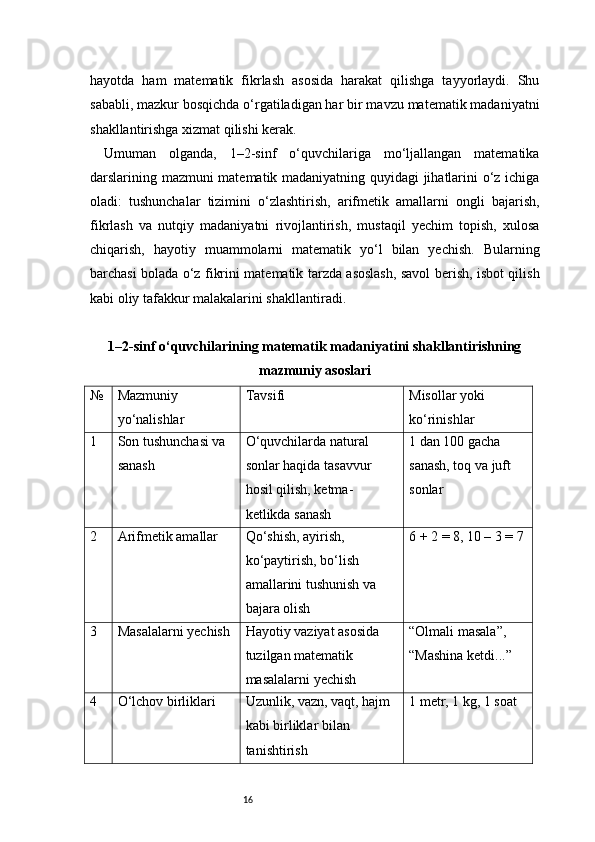 16hayotda   ham   matematik   fikrlash   asosida   harakat   qilishga   tayyorlaydi.   Shu
sababli, mazkur bosqichda o‘rgatiladigan har bir mavzu matematik madaniyatni
shakllantirishga xizmat qilishi kerak.
Umuman   olganda,   1–2-sinf   o‘quvchilariga   mo‘ljallangan   matematika
darslarining mazmuni matematik madaniyatning quyidagi jihatlarini o‘z ichiga
oladi:   tushunchalar   tizimini   o‘zlashtirish,   arifmetik   amallarni   ongli   bajarish,
fikrlash   va   nutqiy   madaniyatni   rivojlantirish,   mustaqil   yechim   topish,   xulosa
chiqarish,   hayotiy   muammolarni   matematik   yo‘l   bilan   yechish.   Bularning
barchasi bolada o‘z fikrini matematik tarzda asoslash, savol berish, isbot qilish
kabi oliy tafakkur malakalarini shakllantiradi.
1–2-sinf o‘quvchilarining matematik madaniyatini shakllantirishning
mazmuniy asoslari
№ Mazmuniy 
yo‘nalishlar Tavsifi Misollar yoki 
ko‘rinishlar
1 Son tushunchasi va 
sanash O‘quvchilarda natural 
sonlar haqida tasavvur 
hosil qilish, ketma-
ketlikda sanash 1 dan 100 gacha 
sanash, toq va juft 
sonlar
2 Arifmetik amallar Qo‘shish, ayirish, 
ko‘paytirish, bo‘lish 
amallarini tushunish va 
bajara olish 6 + 2 = 8, 10 – 3 = 7
3 Masalalarni yechish Hayotiy vaziyat asosida 
tuzilgan matematik 
masalalarni yechish “Olmali masala”, 
“Mashina ketdi...”
4 O‘lchov birliklari Uzunlik, vazn, vaqt, hajm 
kabi birliklar bilan 
tanishtirish 1 metr, 1 kg, 1 soat